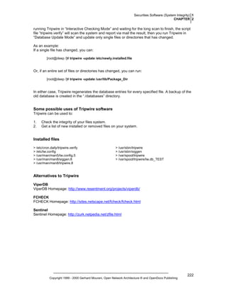 Securities Software (System Integrity) 1
CHAPTER 2

running Tripwire in “Interactive Checking Mode” and waiting for the long scan to finish, the script
file “tripwire.verify” will scan the system and report via mail the result, then you run Tripwire in
“Database Update Mode” and update only single files or directories that has changed.
As an example:
If a single file has changed, you can:
[root@deep /]# tripwire -update /etc/newly.installed.file

Or, if an entire set of files or directories has changed, you can run:
[root@deep /]# tripwire -update /usr/lib/Package_Dir

In either case, Tripwire regenerates the database entries for every specified file. A backup of the
old database is created in the “./databases” directory.

Some possible uses of Tripwire software
Tripwire can be used to:
1.
2.

Check the integrity of your files system.
Get a list of new installed or removed files on your system.

Installed files
> /etc/cron.daily/tripwire.verify
> /etc/tw.config
> /usr/man/man5/tw.config.5
> /usr/man/man8/siggen.8
> /usr/man/man8/tripwire.8

> /usr/sbin/tripwire
> /usr/sbin/siggen
> /var/spool/tripwire
> /var/spool/tripwire/tw.db_TEST

Alternatives to Tripwire
ViperDB
ViperDB Homepage: http://www.resentment.org/projects/viperdb/
FCHECK
FCHECK Homepage: http://sites.netscape.net/fcheck/fcheck.html
Sentinel
Sentinel Homepage: http://zurk.netpedia.net/zfile.html

Copyright 1999 - 2000 Gerhard Mourani, Open Network Architecture ® and OpenDocs Publishing

222

 