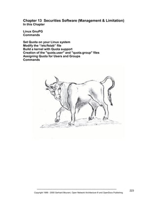 Chapter 13 Securities Software (Management & Limitation)
In this Chapter
Linux GnuPG
Commands
Set Quota on your Linux system
Modify the “/etc/fstab” file
Build a kernel with Quota support
Creation of the "quota.user" and "quota.group" files
Assigning Quota for Users and Groups
Commands

Copyright 1999 - 2000 Gerhard Mourani, Open Network Architecture ® and OpenDocs Publishing

223

 