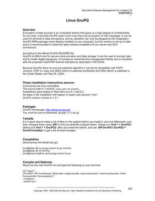 Securities Software (Management & Limitation) 1
CHAPTER 3

Linux GnuPG
Overview
Encryption of data sources is an invaluable feature that gives us a high degree of confidentiality
for our work. A tool like GnuPG does much more than just encryption of mail messages. It can be
used for all kinds of data encryptions, and its utilization can only be stopped by the imagination.
GnuPG RPM package come already installed on you computer, but this version is not up to date
and it is recommended to install the latest release available to fit our server and CPU
architecture.
According to the official GnuPG README file:
GnuPG is GNU's tool for secure communication and data storage. It can be used to encrypt data
and to create digital signatures. It includes an advanced key management facility and is compliant
with the proposed OpenPGP Internet standard as described in RFC2440.
Because GnuPG does not use any patented algorithm it cannot be compatible with PGP2
versions. PGP 2.x uses only IDEA (which is patented worldwide) and RSA (which is patented in
the United States until Sep 20, 2000).

These installation instructions assume
Commands are Unix-compatible.
The source path is “/var/tmp” (other paths are possible).
Installations were tested on Red Hat Linux 6.1 and 6.2.
All steps in the installation will happen in super-user account “root”.
GnuPG version number is 1.0.1

Packages
GnuPG Homepage: http://www.gnupg.org/
You must be sure to download: gnupg-1.0.1.tar.gz

Tarballs
It is a good idea to make a list of files on the system before you install it, and one afterwards, and
then compare them using ‘diff’ to find out what file it placed where. Simply run ‘find /* > GnuPG1’
before and ‘find /* > GnuPG2’ after you install the tarball, and use ‘diff GnuPG1 GnuPG2 >
GnuPG-Installed’ to get a list of what changed.

Compilation
Decompress the tarball (tar.gz).
[root@deep /]# cp gnupg-version.tar.gz /var/tmp
[root@deep /]# cd /var/tmp
[root@deep tmp]# tar xzpf gnupg-version.tar.gz

Compile and Optimize
Move into the new GnuPG dir and type the following on your terminal:
CC="egcs" 
CFLAGS="-O9 -funroll-loops -ffast-math -malign-double -mcpu=pentiumpro -march=pentiumpro -fomitframe-pointer -fno-exceptions" 
./configure 
--prefix=/usr 

Copyright 1999 - 2000 Gerhard Mourani, Open Network Architecture ® and OpenDocs Publishing

224

 