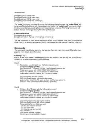 Securities Software (Management & Limitation) 1
CHAPTER 3
--enable-shared
[root@deep gnupg-1.0.1]# make
[root@deep gnupg-1.0.1]# make check
[root@deep gnupg-1.0.1]# make install
[root@deep gnupg-1.0.1]# strip /usr/bin/gpg

The “make” command compiles all source files into executable binaries, the “make check” will
run any self-tests that come with the package“ and finally, the “make install” command installs
the binaries and any supporting files into the appropriate locations. The “strip” command will
reduce the size of the “gpg” binary for better performance.
Cleanup after work
[root@deep /]# cd /var/tmp
[root@deep tmp]# rm -rf gnupg-version/ gnupg-version.tar.gz

The “rm” command as used above will remove all the source files we have used to compile and
install GnuPG. It will also remove the GnuPG compressed archive from the “/var/tmp” directory.

Commands
The commands listed below are some that we use often, but many more exist. Check the man
page for more details and information.
Creating a key
First of all, we must create a new key-pair (public and private) if this is a first use of the GnuPG
software to be able to use its encryption features.
Step 1
• To create a new key-pair, use the following command:
[root@deep /]# gpg --gen-key
gpg (GnuPG) 1.0.1; Copyright (C) 1999 Free Software Foundation, Inc.
This program comes with ABSOLUTELY NO WARRANTY.
This is free software, and you are welcome to redistribute it
under certain conditions. See the file COPYING for details.
gpg: /root/.gnupg: directory created
gpg: /root/.gnupg/options: new options file created
gpg: you have to start GnuPG again, so it can read the new options file
This asks some questions and then starts key generation.

Step 2
• We start GnuPG again with the following command:
[root@deep /]# gpg --gen-key
gpg (GnuPG) 1.0.1; Copyright (C) 1999 Free Software Foundation, Inc.
This program comes with ABSOLUTELY NO WARRANTY.
This is free software, and you are welcome to redistribute it
under certain conditions. See the file COPYING for details.
gpg: /root/.gnupg/secring.gpg: keyring created
gpg: /root/.gnupg/pubring.gpg: keyring created
Please select what kind of key you want:
(1) DSA and ElGamal (default)
(2) DSA (sign only)
(4) ElGamal (sign and encrypt)
Your selection? 1
DSA keypair will have 1024 bits.
About to generate a new ELG-E keypair.

Copyright 1999 - 2000 Gerhard Mourani, Open Network Architecture ® and OpenDocs Publishing

225

 