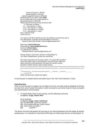 Securities Software (Management & Limitation) 1
CHAPTER 3
minimum keysize is 768 bits
default keysize is 1024 bits
highest suggested keysize is 2048 bits
What keysize do you want? (1024) 2048
Do you really need such a large keysize? y
Requested keysize is 2048 bits
Please specify how long the key should be valid.
0 = key does not expire
<n> = key expires in n days
<n>w = key expires in n weeks
<n>m = key expires in n months
<n>y = key expires in n years
Key is valid for? (0) 0
correct (y/n)? y
You need a User-ID to identify your key; the software constructs the user id
from Real Name, Comment and Email Address in this form:
"Heinrich Heine (Der Dichter) <heinrichh@duesseldorf.de>"
Real name: Gerhard Mourani
Email address: gmourani@videotron.ca
Comment: [Press Enter]
You selected this USER-ID:
"Gerhard Mourani <gmourani@videotron.ca>"
Change (N)ame, (C)omment, (E)mail or (O)kay/(Q)uit? o
You need a Passphrase to protect your secret key.
We need to generate a lot of random bytes. It is a good idea to perform
some other action (type on the keyboard, move the mouse, utilize the
disks) during the prime generation; this gives the random number
generator a better chance to gain enough entropy.
+++++..+++++++++++++++..+++++.++++++++++++++++++++++++++++++++++++++++..+++++++
+++.+++++++++++++++++++++++++.+++++++++++++++...+++++++++++++++++++++++++.++++
+
..+++++>+++++...+++++++++++++++>+++++.......>+++++.......<+++++................
..........+++++^^^^
public and secret key created and signed.

A new key-pair is created (secret and public key) in the “root” home directory (~/root).

Importing keys
Once our own key-pair is created, we can begin to put into our public keyring database of all keys
we have from some trusted third partly in order to be able to use his/her keys for future encryption
and authentication communication.
•

To import Public Keys to your keyring, use the following command:
[root@deep /]# gpg --import <file>

As an example:
[root@deep /]# gpg --import redhat2.asc
gpg: key DB42A60E: public key imported
gpg: /root/.gnupg/trustdb.gpg: trustdb created
gpg: Total number processed: 1
gpg:
imported: 1

The above command will append all new keys to our keyring database and will update all already
existing keys. It is important to note that GnuPG does not import keys that are not self-signed. In

Copyright 1999 - 2000 Gerhard Mourani, Open Network Architecture ® and OpenDocs Publishing

226

 