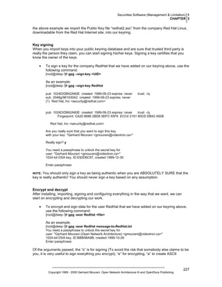 Securities Software (Management & Limitation) 1
CHAPTER 3

the above example we import the Public Key file “redhat2.asc” from the company Red Hat Linux,
downloadable from the Red Hat Internet site, into our keyring.

Key signing
When you import keys into your public keyring database and are sure that trusted third party is
really the person they claim, you can start signing his/her keys. Signing a key certifies that you
know the owner of the keys.
•

To sign a key for the company RedHat that we have added on our keyring above, use the
following command:
[root@deep /]# gpg --sign-key <UID>

As an example:
[root@deep /]# gpg --sign-key RedHat
pub 1024D/DB42A60E created: 1999-09-23 expires: never
sub 2048g/961630A2 created: 1999-09-23 expires: never
(1) Red Hat, Inc <security@redhat.com>

trust: -/q

pub 1024D/DB42A60E created: 1999-09-23 expires: never
trust: -/q
Fingerprint: CA20 8686 2BD6 9DFC 65F6 ECC4 2191 80CD DB42 A60E
Red Hat, Inc <security@redhat.com>
Are you really sure that you want to sign this key
with your key: "Gerhard Mourani <gmourani@videotron.ca>"
Really sign? y
You need a passphrase to unlock the secret key for
user: "Gerhard Mourani <gmourani@videotron.ca>"
1024-bit DSA key, ID E92D6C97, created 1999-12-30
Enter passphrase:

You should only sign a key as being authentic when you are ABSOLUTELY SURE that the
key is really authentic! You should never sign a key based on any assumption.

NOTE:

Encrypt and decrypt
After installing, importing, signing and configuring everything in the way that we want, we can
start on encrypting and decrypting our work.
•

To encrypt and sign data for the user RedHat that we have added on our keyring above,
use the following command:
[root@deep /]# gpg -sear RedHat <file>

As an example:
[root@deep /]# gpg -sear RedHat message-to-RedHat.txt
You need a passphrase to unlock the secret key for
user: "Gerhard Mourani (Open Network Architecture) <gmourani@videotron.ca>"
1024-bit DSA key, ID BBB4BA9B, created 1999-10-26
Enter passphrase:

Of the arguments passed, the “s” is for signing (To avoid the risk that somebody else claims to be
you, it is very useful to sign everything you encrypt), “e” for encrypting, “a” to create ASCII

Copyright 1999 - 2000 Gerhard Mourani, Open Network Architecture ® and OpenDocs Publishing

227

 