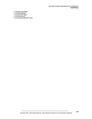 Securities Software (Management & Limitation) 1
CHAPTER 3
> /usr/lib/gnupg/rndegd
> /usr/lib/gnupg/tiger
> /usr/man/man1/gpg.1
> /usr/share/gnupg
> /usr/share/gnupg/options.skel

Copyright 1999 - 2000 Gerhard Mourani, Open Network Architecture ® and OpenDocs Publishing

229

 