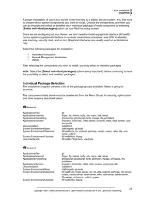 Linux Installation 0
CHAPTER 2

A proper installation of your Linux server is the first step to a stable, secure system. You first have
to choose which system components you want to install. Choose the components, and then you
can go through and select or deselect each individual package of each component by selecting
(Select individual packages) option on your Red Hat setup screen.
Since we are configuring a Linux Server, we don’t need to install a graphical interface (XFree86)
on our system (a graphical interface on a server means less processes, less CPU availability,
less memory, security risks, and so on). Graphical interfaces are usually used on workstations
only.
Select the following packages for installation:
Networked Workstation
Network Management Workstation
Utilities

After selecting the components you wish to install, you may select or deselect packages.
NOTE: Select the (Select individual packages) options (very important) before continuing to have
the possibility to select and deselect packages.

Individual Package Selection
The installation program presents a list of the package groups available. Select a group to
examine.
The components listed below must be deselected from the Menu Group for security; optimization
and other reasons described below:

Applications/File:
Applications/Internet:
Applications/Publishing:
Applications/System:
Documentation:
System Environment/Base:
System Environment/Daemons:
System Environment/Libraries:
User Interface/X:

Applications/File:
Applications/Internet:
Applications/Publishing:
Applications/System:
Documentation:
System Environment/Base:
System Environment/Daemons:

System Environment/Libraries:

git
finger, ftp, fwhois, ncftp, rsh, rsync, talk, telnet
ghostscript, ghostscript-fonts, mpage, rhs-printfilters
arpwatch, bind-utils, knfsd-clients, procinfo, rdate, rdist, screen, ucdsnmp-utils
indexhtml
chkfontpath, yp-tools
XFree86-xfs, lpr, pidentd, portmap, routed, rusers, rwho, tftp, ucdsnmp, ypbind
XFree86-libs, libpng
XFree86-75dpi-fonts, urw-fonts

git
finger, ftp, fwhois, ncftp, rsh, rsync, talk, telnet
ghostscript, ghostscript-fonts, groff-perl, mpage, pnm2ppa, rhsprintfilters
arpwatch, bind-utils, rdate, rdist, screen, ucd-snmp-utils
indexhtml
chkfontpath, yp-tools
XFree86-xfs, finger-server, lpr, nfs-utils, pidentd, portmap, rsh-server,
rusers, rusers-server, rwall-server, rwho, talk-server, telnet-server,
tftp-server, ucd-snmp, ypbind, ypserv
XFree86-libs, libpng

Copyright 1999 - 2000 Gerhard Mourani, Open Network Architecture ® and OpenDocs Publishing

23

 