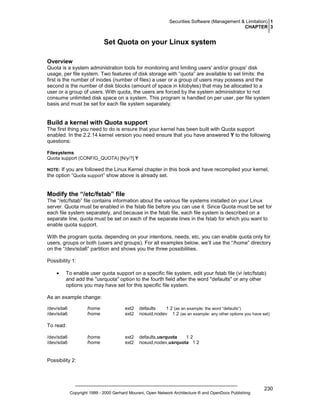 Securities Software (Management & Limitation) 1
CHAPTER 3

Set Quota on your Linux system
Overview
Quota is a system administration tools for monitoring and limiting users' and/or groups' disk
usage, per file system. Two features of disk storage with “quota” are available to set limits: the
first is the number of inodes (number of files) a user or a group of users may possess and the
second is the number of disk blocks (amount of space in kilobytes) that may be allocated to a
user or a group of users. With quota, the users are forced by the system administrator to not
consume unlimited disk space on a system. This program is handled on per user, per file system
basis and must be set for each file system separately.

Build a kernel with Quota support
The first thing you need to do is ensure that your kernel has been built with Quota support
enabled. In the 2.2.14 kernel version you need ensure that you have answered Y to the following
questions:
Filesystems
Quota support (CONFIG_QUOTA) [N/y/?] Y

If you are followed the Linux Kernel chapter in this book and have recompiled your kernel,
the option “Quota support” show above is already set.

NOTE:

Modify the “/etc/fstab” file
The “/etc/fstab” file contains information about the various file systems installed on your Linux
server. Quota must be enabled in the fstab file before you can use it. Since Quota must be set for
each file system separately, and because in the fstab file, each file system is described on a
separate line, quota must be set on each of the separate lines in the fstab for which you want to
enable quota support.
With the program quota, depending on your intentions, needs, etc, you can enable quota only for
users, groups or both (users and groups). For all examples below, we’ll use the “/home” directory
on the “/dev/sda6” partition and shows you the three possibilities.
Possibility 1:
•

To enable user quota support on a specific file system, edit your fstab file (vi /etc/fstab)
and add the "usrquota" option to the fourth field after the word "defaults" or any other
options you may have set for this specific file system.

As an example change:
/dev/sda6
/dev/sda6

/home
/home

ext2
ext2

defaults
1 2 (as an example: the word “defaults”)
nosuid,nodev 1 2 (as an example: any other options you have set)

/home
/home

ext2
ext2

defaults,usrquota
12
nosuid,nodev,usrquota 1 2

To read:
/dev/sda6
/dev/sda6

Possibility 2:

Copyright 1999 - 2000 Gerhard Mourani, Open Network Architecture ® and OpenDocs Publishing

230

 