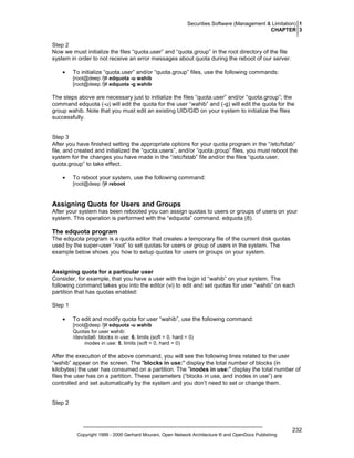 Securities Software (Management & Limitation) 1
CHAPTER 3

Step 2
Now we must initialize the files “quota.user” and “quota.group” in the root directory of the file
system in order to not receive an error messages about quota during the reboot of our server.
•

To initialize “quota.user” and/or “quota.group” files, use the following commands:
[root@deep /]# edquota -u wahib
[root@deep /]# edquota -g wahib

The steps above are necessary just to initialize the files “quota.user” and/or “quota.group”; the
command edquota (-u) will edit the quota for the user “wahib” and (-g) will edit the quota for the
group wahib. Note that you must edit an existing UID/GID on your system to initialize the files
successfully.

Step 3
After you have finished setting the appropriate options for your quota program in the “/etc/fstab”
file, and created and initialized the “quota.users”, and/or “quota.group” files, you must reboot the
system for the changes you have made in the “/etc/fstab” file and/or the files “quota.user,
quota.group” to take effect.
•

To reboot your system, use the following command:
[root@deep /]# reboot

Assigning Quota for Users and Groups
After your system has been rebooted you can assign quotas to users or groups of users on your
system. This operation is performed with the “edquota” command. edquota (8).

The edquota program
The edquota program is a quota editor that creates a temporary file of the current disk quotas
used by the super-user “root” to set quotas for users or group of users in the system. The
example below shows you how to setup quotas for users or groups on your system.

Assigning quota for a particular user
Consider, for example, that you have a user with the login id “wahib” on your system. The
following command takes you into the editor (vi) to edit and set quotas for user “wahib” on each
partition that has quotas enabled:
Step 1
•

To edit and modify quota for user “wahib”, use the following command:
[root@deep /]# edquota -u wahib
Quotas for user wahib:
/dev/sda6: blocks in use: 6, limits (soft = 0, hard = 0)
inodes in use: 5, limits (soft = 0, hard = 0)

After the execution of the above command, you will see the following lines related to the user
“wahib” appear on the screen. The "blocks in use:" display the total number of blocks (in
kilobytes) the user has consumed on a partition. The "inodes in use:" display the total number of
files the user has on a partition. These parameters (“blocks in use, and inodes in use”) are
controlled and set automatically by the system and you don’t need to set or change them.

Step 2

Copyright 1999 - 2000 Gerhard Mourani, Open Network Architecture ® and OpenDocs Publishing

232

 