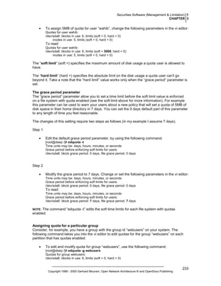 Securities Software (Management & Limitation) 1
CHAPTER 3

•

To assign 5MB of quota for user “wahib”, change the following parameters in the vi editor:
Quotas for user wahib:
/dev/sda6: blocks in use: 6, limits (soft = 0, hard = 0)
inodes in use: 5, limits (soft = 0, hard = 0)

To read:
Quotas for user wahib:
/dev/sda6: blocks in use: 6, limits (soft = 5000, hard = 0)
inodes in use: 5, limits (soft = 0, hard = 0)

The “soft limit” (soft =) specifies the maximum amount of disk usage a quota user is allowed to
have.
The “hard limit” (hard =) specifies the absolute limit on the disk usage a quota user can't go
beyond it. Take a note that the “hard limit” value works only when the “grace period” parameter is
set.
The grace period parameter
The “grace period” parameter allow you to set a time limit before the soft limit value is enforced
on a file system with quota enabled (see the soft limit above for more information). For example
this parameter can be used to warn your users about a new policy that will set a quota of 5MB of
disk space in their home directory in 7 days. You can set the 0 days default part of this parameter
to any length of time you feel reasonable.
The changes of this setting require two steps as follows (in my example I assume 7 days).
Step 1
•

Edit the default grace period parameter, by using the following command:
[root@deep /]# edquota -t
Time units may be: days, hours, minutes, or seconds
Grace period before enforcing soft limits for users:
/dev/sda6: block grace period: 0 days, file grace period: 0 days

Step 2
•

Modify the grace period to 7 days. Change or set the following parameters in the vi editor:
Time units may be: days, hours, minutes, or seconds
Grace period before enforcing soft limits for users:
/dev/sda6: block grace period: 0 days, file grace period: 0 days

To read:
Time units may be: days, hours, minutes, or seconds
Grace period before enforcing soft limits for users:
/dev/sda6: block grace period: 7 days, file grace period: 7 days

The command “edquota -t” edits the soft time limits for each file system with quotas
enabled.

NOTE:

Assigning quota for a particular group
Consider, for example, you have a group with the group id “webusers” on your system. The
following command takes you into the vi editor to edit quotas for the group “webusers” on each
partition that has quotas enabled:
•

To edit and modify quota for group “webusers”, use the following command:
[root@deep /]# edquota -g webusers
Quotas for group webusers:
/dev/sda6: blocks in use: 6, limits (soft = 0, hard = 0)

Copyright 1999 - 2000 Gerhard Mourani, Open Network Architecture ® and OpenDocs Publishing

233

 