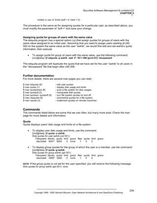 Securities Software (Management & Limitation) 1
CHAPTER 3
inodes in use: 6, limits (soft = 0, hard = 0)

The procedure is the same as for assigning quotas for a particular user; as described above, you
must modify the parameter of “soft =” and save your change.

Assigning quota for groups of users with the same value
The edquota program has a special option (-p) that assign quotas for groups of users with the
same value assigned to an initial user. Assuming that you want to assign users starting at UID
500 on the system the same value as the user “wahib”, we would first edit and set wahib's quota
information, then execute:
•

To assign quota for group of users with the same value, use the following command:
[root@deep /]# edquota -p wahib `awk -F: '$3 > 499 {print $1}' /etc/passwd`

The edquota program will duplicate the quota that we have set for the user “wahib” to all users in
the “/etc/passwd” file that begin after UID 499.

Further documentation
For more details, there are several man pages you can read:
$ man edquota (8)
$ man quota (1)
$ man quotacheck (8)
$ man quotactl (2)
$ man quotaon, quotaoff (8)
$ man repquota (8)
$ man rquota (3)

- edit user quotas
- display disk usage and limits
- scan a file system for disk usages
- manipulate disk quotas
- turn file system quotas on and off
- summarize quotas for a file system
- implement quotas on remote machines

Commands
The commands listed below are some that we use often, but many more exist. Check the man
page for more details and information.
Quota
Quota displays users' disk usage and limits on a file system.
•

To display user disk usage and limits, use the command:
[root@deep /]# quota -u wahib
Disk quotas for user wahib (uid 501):
Filesystem blocks quota limit grace files quota limit grace
/dev/sda6 6001* 6000
0 none
7
0
0

•

To display group quotas for the group of which the user is a member, use the command:
[root@deep /]# quota -g wahib
Disk quotas for group wahib (gid 501):
Filesystem blocks quota limit grace files quota limit grace
/dev/sda6 5995* 5000
0 none
1
0
0

NOTE:

If the group quota is not set for the user specified, you will receive the following message:

Disk quotas for group wahib (gid 501): none

Copyright 1999 - 2000 Gerhard Mourani, Open Network Architecture ® and OpenDocs Publishing

234

 