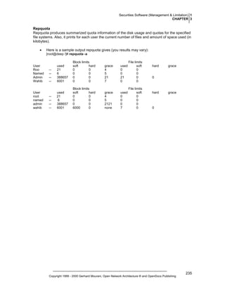 Securities Software (Management & Limitation) 1
CHAPTER 3

Repquota
Repquota produces summarized quota information of the disk usage and quotas for the specified
file systems. Also, it prints for each user the current number of files and amount of space used (in
kilobytes).
•

Here is a sample output repquota gives (you results may vary):
[root@deep /]# repquota -a

User
Roo
Named
Admin
Wahib

User
root
named
admin
wahib

-----

used
21
6
388657
6001

Block limits
soft
hard
0
0
0
0
0
0
0
0

grace
4
5
21
7

used
0
0
21
0

File limits
soft
0
0
0
0

-----

used
21
6
388657
6001

Block limits
soft
hard
0
0
0
0
0
0
6000
0

grace
4
5
2121
none

used
0
0
0
7

File limits
soft
0
0
0
0

hard

grace

0

hard

grace

0

Copyright 1999 - 2000 Gerhard Mourani, Open Network Architecture ® and OpenDocs Publishing

235

 