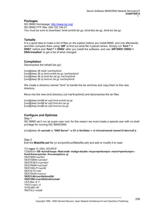 Server Software (BIND/DNS Network Services) 1
CHAPTER 4

Packages
ISC BIND Homepage: http://www.isc.org/
ISC BIND FTP Site: 204.152.184.27
You must be sure to download: bind-contrib.tar.gz, bind-doc.tar.gz, bind-src.tar.gz

Tarballs
It is a good idea to make a list of files on the system before you install BIND, and one afterwards,
and then compare them using ‘diff’ to find out what file it placed where. Simply run ‘find /* >
DNS1’ before and ‘find /* > DNS2’ after you install the software, and use ‘diff DNS1 DNS2 >
DNS-Installed’ to get a list of what changed.

Compilation
Decompress the tarball (tar.gz).
[root@deep /]# mkdir /var/tmp/bind
[root@deep /]# cp bind-contrib.tar.gz /var/tmp/bind/
[root@deep /]# cp bind-doc.tar.gz /var/tmp/bind/
[root@deep /]# cp bind-src.tar.gz /var/tmp/bind/

We create a directory named “bind” to handle the tar archives and copy them to this new
directory.
Move into the new bind directory (cd /var/tmp/bind) and decompress the tar files:
[root@deep bind]# tar xzpf bind-contrib.tar.gz
[root@deep bind]# tar xzpf bind-doc.tar.gz
[root@deep bind]# tar xzpf bind-src.tar.gz

Configure and Optimize
Step 1
ISC BIND can’t run as super-user root; for this reason we must create a special user with no shell
privilege for running ISC BIND/DNS.
[root@deep /]# useradd -c “DNS Server” -u 53 -s /bin/false -r -d /chroot/named named 2>/dev/null || :

Step 2
Edit the Makefile.set file (vi src/port/linux/Makefile.set) and add or modify it to read:
'CC=egcs -D_GNU_SOURCE'
'CDEBUG=-O9 -funroll-loops -ffast-math -malign-double -mcpu=pentiumpro -march=pentiumpro fomit-frame-pointer -fno-exceptions -g’
'DESTBIN=/usr/bin'
'DESTSBIN=/usr/sbin'
'DESTEXEC=/usr/sbin'
'DESTMAN=/usr/man'
'DESTHELP=/usr/lib'
'DESTETC=/etc'
'DESTRUN=/var/run'
'DESTLIB=/usr/lib/bind/lib'
'DESTINC=/usr/lib/bind/include'
'LEX=flex -8 -I'
'YACC=yacc -d'
'SYSLIBS=-lfl'
'INSTALL=install'

Copyright 1999 - 2000 Gerhard Mourani, Open Network Architecture ® and OpenDocs Publishing

238

 