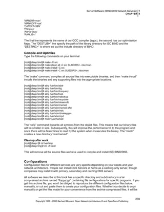 Server Software (BIND/DNS Network Services) 1
CHAPTER 4
'MANDIR=man'
'MANROFF=cat'
'CATEXT=$$N'
'PS=ps p'
'AR=ar crus'
'RANLIB=:'

The first line represents the name of our GCC compiler (egcs), the second has our optimization
flags. The “DESTLIB=” line specify the path of the library directory for ISC BIND and the
“DESTINC=” is where we put the include directory of BIND.

Compile and Optimize
Type the following commands on your terminal
[root@deep bind]# make -C src
[root@deep bind]# make clean all -C src SUBDIRS=../doc/man
[root@deep bind]# make install -C src
[root@deep bind]# make install -C src SUBDIRS=../doc/man

The “make” command compiles all source files into executable binaries, and then “make install”
installs the binaries and any supporting files into the appropriate locations.
[root@deep bind]# strip /usr/bin/addr
[root@deep bind]# strip /usr/bin/dig
[root@deep bind]# strip /usr/bin/dnsquery
[root@deep bind]# strip /usr/bin/host
[root@deep bind]# strip /usr/bin/nslookup
[root@deep bind]# strip /usr/bin/nsupdate
[root@deep bind]# strip /usr/bin/mkservdb
[root@deep bind]# strip /usr/sbin/named
[root@deep bind]# strip /usr/sbin/named-xfer
[root@deep bind]# strip /usr/sbin/ndc
[root@deep bind]# strip /usr/sbin/dnskeygen
[root@deep bind]# strip /usr/sbin/irpd
[root@deep bind]# mkdir /var/named

The “strip” command discards all symbols from the object files. This means that our binary files
will be smaller in size. Subsequently, this will improve the performance hit to the program a bit
since there will be fewer lines to read by the system when it executes the binary. The “mkdir”
creates a new directory “/var/named”.
Cleanup after work
[root@deep /]# cd /var/tmp
[root@deep tmp]# rm -rf bind/

This will remove all the source files we have used to compile and install ISC BIND/DNS.

Configurations
Configuration files for different services are very specific depending on your needs and your
network architecture. People can install DNS Servers at home as a caching-only server, though
companies may install it with primary, secondary and caching DNS servers.
All software we describe in this book has a specific directory and subdirectory in a tar
compressed archive named “floppy.tgz” containing file configurations for specific programs. If you
get this archive file, you won’t be obliged to reproduce the different configuration files below,
manually, or cut and paste them to create your configuration files. Whether you decide to copy
manually or get the files made for your convenience from the archive compressed files, it will be

Copyright 1999 - 2000 Gerhard Mourani, Open Network Architecture ® and OpenDocs Publishing

239

 