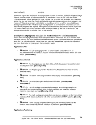 Linux Installation 0
CHAPTER 2
User Interface/X:

urw-fonts

Before we explain the description of each program we want to uninstall, someone might ask why I
need to uninstall finger, ftp, fwhois and telnet on the server. First of all, we know that those
programs by their nature are insecure. Now imagine that a cracker has accessed your new Linux
server--he can use finger, ftp, fwhois and telnet programs to query or access other nodes on your
network. If those programs are not installed on your Linux server, he will be compelled to use
those programs from the outside or try to install program on your server in which case you can
trace it with programs like Tripwire. Although the fact that network services like telnet, finger, talk,
rsh, rusers, rwall, and tftp are split into client, server packages by Red Hat in version 6.2, it’s
always recommended to uninstall them for top security.

Descriptions of programs packages we must uninstall for securities reasons
Below is the list of programs and a short description of their utilizations. We must uninstall them
for better security. For more information and explanation of their capabilities and uses, please see
your Red Hat manual or install the package and make an “rpm -qi foo” command to query and
get more description of the program, then uninstall it again.
Applications/File:
•

The GIT package provides an extensible file system browser, an
ASCII/hexadecimal file viewer, a process viewer/killer and other related utilities and shell
scripts. [Unnecessary]

Applications/Internet:
•

The finger package is a client utility, which allows users to see information
about system users. [Security risks]

•

The ftp package provides the standard UNIX command-line FTP client.
[Security risks]

•

The fwhois client program allows for querying whois databases. [Security
risks]

•

The Ncftp package is an improved FTP client. [Security risks,
unnecessary]

•

The rsh package provides client programs, which allows users to run
commands on remote machines, login to other machines and copy files between
machines (rsh, rlogin and rcp). [Security risks]

•

The ntalk package provides client and daemon programs for the Internet talk
protocol, which allows you to chat with other users on different UNIX systems. [Security
risks]

•

Telnet is a popular protocol for logging into remote systems over the
network but it is insecure (transfer password in plain text). [Security risks]

Applications/Publishing:

Copyright 1999 - 2000 Gerhard Mourani, Open Network Architecture ® and OpenDocs Publishing

24

 