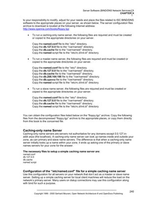 Server Software (BIND/DNS Network Services) 1
CHAPTER 4

to your responsibility to modify, adjust for your needs and place the files related to ISC BIND/DNS
software to the appropriate places on your server, as shown below. The server configuration files
archive to download is located at the following Internet address:
http://www.openna.com/books/floppy.tgz
•

To run a caching-only name server, the following files are required and must be created
or copied to the appropriate directories on your server.
Copy the named.conf file to the “/etc/” directory.
Copy the db.127.0.0 file to the “/var/named/” directory.
Copy the db.cache file to the “/var/named/” directory.
Copy the named script file to the “/etc/rc.d/init.d/” directory.

•

To run a master name server, the following files are required and must be created or
copied to the appropriate directories on your server.
Copy the named.conf file to the “/etc/” directory.
Copy the db.127.0.0 file to the “/var/named/” directory.
Copy the db.cache file to the “/var/named/” directory.
Copy the db.208.164.186 file to the “/var/named/” directory.
Copy the db.openna file to the “/var/named/” directory.
Copy the named script file to the “/etc/rc.d/init.d/” directory.

•

To run a slave name server, the following files are required and must be created or
copied to the appropriate directories on your server.
Copy the named.conf file to the “/etc/” directory.
Copy the db.127.0.0 file to the “/var/named/” directory.
Copy the db.cache file to the “/var/named/” directory.
Copy the named script file to the “/etc/rc.d/init.d/” directory.

You can obtain the configuration files listed below on the “floppy.tgz” archive. Copy the following
files from the decompressed “floppy.tgz” archive to the appropriate places, or copy them directly
from this book to the concerned file.

Caching-only name Server
Caching-only name servers are servers not authoritative for any domains except 0.0.127.inaddr.arpa (the localhost). A caching-only name server can look up names inside and outside your
zone, as can primary and slave name servers. The difference is that when a caching-only name
server initially looks up a name within your zone, it ends up asking one of the primary or slave
names servers for your zone for the answer.
The necessary files to setup a simple caching name server are:
named.conf
db.127.0.0
db.cache
named script

Configuration of the “/etc/named.conf” file for a simple caching name server
Use this configuration for all servers on your network that don’t act as a master or slave name
server. Setting up a simple caching server for local client machines will reduce the load on the
network’s primary server. Many users on dialup connections may use this configuration along
with bind for such a purpose.

Copyright 1999 - 2000 Gerhard Mourani, Open Network Architecture ® and OpenDocs Publishing

240

 