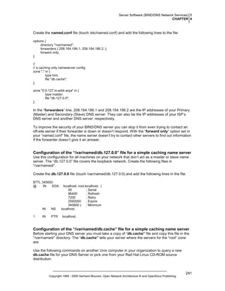 Server Software (BIND/DNS Network Services) 1
CHAPTER 4

Create the named.conf file (touch /etc/named.conf) and add the following lines to the file:
options {
directory "/var/named";
forwarders { 208.164.186.1; 208.164.186.2; };
forward only;
};
//
// a caching only nameserver config
zone "." in {
type hint;
file "db.cache";
};
zone "0.0.127.in-addr.arpa" in {
type master;
file "db.127.0.0";
};

In the “forwarders” line, 208.164.186.1 and 208.164.186.2 are the IP addresses of your Primary
(Master) and Secondary (Slave) DNS server. They can also be the IP addresses of your ISP’s
DNS server and another DNS server, respectively.
To improve the security of your BIND/DNS server you can stop it from even trying to contact an
off-site server if their forwarder is down or doesn’t respond. With the “forward only” option set in
your “named.conf” file, the name server doesn’t try to contact other servers to find out information
if the forwarder doesn’t give it an answer.

Configuration of the “/var/named/db.127.0.0” file for a simple caching name server
Use this configuration for all machines on your network that don’t act as a master or slave name
server. The “db.127.0.0” file covers the loopback network. Create the following files in
“/var/named/”.
Create the db.127.0.0 file (touch /var/named/db.127.0.0) and add the following lines in the file:
$TTL 345600
@
IN
SOA

IN
1

NS

IN

PTR

localhost. root.localhost. (
00
; Serial
86400
; Refresh
7200
; Retry
2592000
; Expire
345600 ) ; Minimum
localhost.
localhost.

Configuration of the “/var/named/db.cache” file for a simple caching name server
Before starting your DNS server you must take a copy of “db.cache” file and copy this file in the
“/var/named/” directory. The “db.cache” tells your server where the servers for the “root” zone
are.
Use the following commands on another Unix computer in your organization to query a new
db.cache file for your DNS Server or pick one from your Red Hat Linux CD-ROM source
distribution:

Copyright 1999 - 2000 Gerhard Mourani, Open Network Architecture ® and OpenDocs Publishing

241

 