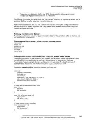 Server Software (BIND/DNS Network Services) 1
CHAPTER 4

•

To query a new db.cache file for your DNS Server, use the following command:
[root@deep]# dig @.aroot-servers.net . ns > db.cache

Don’t forget to copy the db.cache file to the “/var/named/” directory on your server where you’re
installing DNS server after retrieving it over the Internet.
Internal addresses like 192.168.1/24 are not included in the DNS configuration files for
security reasons. It is very important that DNS doesn't exist between hosts on the corporate
network and external hosts.

NOTE:

Primary master name Server
A primary master name server for a zone reads the data for the zone from a file on it’s host and
are authoritative for that zone.
The necessary files to setup a primary master name server are:
named.conf
db.127.0.0
db.208.164.186
db.openna
db.cache
named script

Configuration of the “/etc/named.conf” file for a master name server
Use this configuration for the server on your network that acts as a master name server. After
compiling DNS, you need to set up a primary domain name for your server. We'll use
“openna.com” as an example domain, and assume you are using IP network address of
208.164.186.0. To do this, add the following lines to your “/etc/named.conf”.
Create the named.conf file (touch /etc/named.conf) and add:
options {
directory "/var/named";
fetch-glue no;
recursion no;
allow-query { 208.164.186/24; 127.0.0/8; };
allow-transfer { 208.164.186.2; };
transfer-format many-answers;
};
// These files are not specific to any zone
zone "." in {
type hint;
file "db.cache";
};
zone "0.0.127.in-addr.arpa" in {
type master;
file "db.127.0.0";
};
// These are our primary zone files
zone "openna.com" in {
type master;
file "db.openna ";
};

Copyright 1999 - 2000 Gerhard Mourani, Open Network Architecture ® and OpenDocs Publishing

242

 