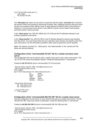 Server Software (BIND/DNS Network Services) 1
CHAPTER 4
zone "186.164.208.in-addr.arpa" in {
type master;
file "db.208.164.186";
};

The “fetch-glue no” option can be used in conjunction with the option “recursion no” to prevent
the server's cache from growing or becoming corrupted. Also, disabling recursion puts your name
servers into a passive mode, telling it never to send queries on behalf of other name servers or
resolvers. A non-recursive name server is very difficult to spoof, since it doesn’t send queries,
and hence doesn’t cache any data.
In the “allow-query” line, 208.164.186/24 and 127.0.0/8 are the IP addresses allowed to ask
ordinary questions to the server.
In the “allow-transfer” line, 208.164.186.2 is the IP address allowed to receive zone transfers
from the server. You must ensure that only your real slave name servers can transfer zones from
your name server. As the information provided is often used by spammers and IP spoofers.
The options “recursion no”, “allow-query”, and “allow-transfer” in the “named.conf” file
above are security features.

NOTE:

Configuration of the “/var/named/db.127.0.0” file for a master and slave name
server
This configuration file can be used by both a master name server and a slave name server. The
“db.127.0.0” file covers the loopback network. Create the following files in “/var/named/”.
Create the db.127.0.0 file (touch /var/named/db.127.0.0) and add:
; Revision History: April 22, 1999 - admin@mail.openna.com
; Start of Authority (SOA) records.
$TTL 345600
@ IN SOA deep.openna.com. admin.mail.openna.com. (
00
; Serial
86400
; Refresh
7200
; Retry
2592000
; Expire
345600 ) ; Minimum
; Name Server (NS) records.
NS deep.openna.com.
NS mail.openna.com.
; only One PTR record.
1
PTR localhost.

Configuration of the “/var/named/db.208.164.186” file for a master name server
Use this configuration for the server on your network that acts as a master name server. The file
“db.208.164.186” maps host names to addresses. Create the following files in “/var/named/”.
Create the db.208.164.186 file (touch /var/named/db.208.164.186) and add:
; Revision History: April 22, 1999 - admin@mail.openna.com
; Start of Authority (SOA) records.
$TTL 345600
@ IN SOA deep.openna.com. admin.mail.openna.com. (

Copyright 1999 - 2000 Gerhard Mourani, Open Network Architecture ® and OpenDocs Publishing

243

 