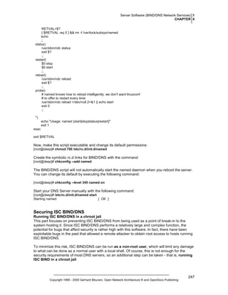 Server Software (BIND/DNS Network Services) 1
CHAPTER 4
RETVAL=$?
[ $RETVAL -eq 0 ] && rm -f /var/lock/subsys/named
echo
;;
status)
/usr/sbin/ndc status
exit $?
;;
restart)
$0 stop
$0 start
;;
reload)
/usr/sbin/ndc reload
exit $?
;;
probe)
# named knows how to reload intelligently; we don't want linuxconf
# to offer to restart every time
/usr/sbin/ndc reload >/dev/null 2>&1 || echo start
exit 0
;;
*)
echo "Usage: named {start|stop|status|restart}"
exit 1
esac
exit $RETVAL

Now, make this script executable and change its default permissions:
[root@deep]# chmod 700 /etc/rc.d/init.d/named

Create the symbolic rc.d links for BIND/DNS with the command:
[root@deep]# chkconfig --add named

The BIND/DNS script will not automatically start the named daemon when you reboot the server.
You can change its default by executing the following command:
[root@deep]# chkconfig --level 345 named on

Start your DNS Server manually with the following command:
[root@deep]# /etc/rc.d/init.d/named start
Starting named:
[ OK ]

Securing ISC BIND/DNS
Running ISC BIND/DNS in a chroot jail
This part focuses on preventing ISC BIND/DNS from being used as a point of break-in to the
system hosting it. Since ISC BIND/DNS performs a relatively large and complex function, the
potential for bugs that affect security is rather high with this software. In fact, there have been
exploitable bugs in the past that allowed a remote attacker to obtain root access to hosts running
ISC BIND/DNS.
To minimize this risk, ISC BIND/DNS can be run as a non-root user, which will limit any damage
to what can be done as a normal user with a local shell. Of course, this is not enough for the
security requirements of most DNS servers, so an additional step can be taken - that is, running
ISC BIND in a chroot jail.

Copyright 1999 - 2000 Gerhard Mourani, Open Network Architecture ® and OpenDocs Publishing

247

 