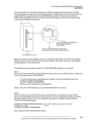 Server Software (BIND/DNS Network Services) 1
CHAPTER 4

The main benefit of a chroot jail is that the jail will limit the portion of the file system the DNS
daemon program can see to the root directory of the jail. Additionally, since the jail only needs to
support DNS, the programs related to ISC BIND/DNS available in the jail can be extremely
limited. Most importantly, there is no need for setuid-root programs, which can be used to gain
root access and break out of the jail.

The “named” binary program must be in a directory listed within your PATH environment
variable for this to work. For the rest of the documentation, I'll assume the path of your original
named program is “/usr/sbin/named”.

NOTE:

The following are the necessary steps to run ISC BIND/DNS software in a chroot jail:
Step 1
We must find the shared library dependencies of named (named is the DNS daemon). These will
need to be copied into the chroot jail later.
•

To find the shared library dependencies of named, execute the following command:
[root@deep /]# ldd /usr/sbin/named
libc.so.6 => /lib/libc.so.6 (0x40017000)
/lib/ld-linux.so.2 => /lib/ld-linux.so.2 (0x40000000)

Make a note of the files listed above; you will need these later in our steps.

Step 2
Now we must set up the chroot environment, and create the root directory of the jail. We've
chosen “/chroot/named” because we want to put this on its own separate file system to prevent
file system attacks. Early in our Linux installation procedure we created a special partition
“/chroot” for this exact purpose.
[root@deep /]# /etc/rc.d/init.d/named stop (require only if an existing named daemon is running)
Shutting down named:
[ OK ]
[root@deep /]# mkdir -p /chroot/named

Next, create the rest of directories as follows:

Copyright 1999 - 2000 Gerhard Mourani, Open Network Architecture ® and OpenDocs Publishing

248

 