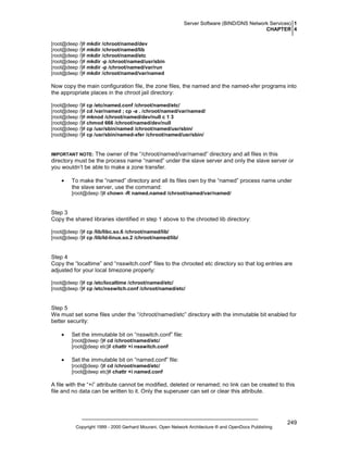Server Software (BIND/DNS Network Services) 1
CHAPTER 4
[root@deep /]# mkdir /chroot/named/dev
[root@deep /]# mkdir /chroot/named/lib
[root@deep /]# mkdir /chroot/named/etc
[root@deep /]# mkdir -p /chroot/named/usr/sbin
[root@deep /]# mkdir -p /chroot/named/var/run
[root@deep /]# mkdir /chroot/named/var/named

Now copy the main configuration file, the zone files, the named and the named-xfer programs into
the appropriate places in the chroot jail directory:
[root@deep /]# cp /etc/named.conf /chroot/named/etc/
[root@deep /]# cd /var/named ; cp -a . /chroot/named/var/named/
[root@deep /]# mknod /chroot/named/dev/null c 1 3
[root@deep /]# chmod 666 /chroot/named/dev/null
[root@deep /]# cp /usr/sbin/named /chroot/named/usr/sbin/
[root@deep /]# cp /usr/sbin/named-xfer /chroot/named/usr/sbin/

The owner of the “/chroot/named/var/named” directory and all files in this
directory must be the process name “named” under the slave server and only the slave server or
you wouldn’t be able to make a zone transfer.

IMPORTANT NOTE:

•

To make the “named” directory and all its files own by the “named” process name under
the slave server, use the command:
[root@deep /]# chown -R named.named /chroot/named/var/named/

Step 3
Copy the shared libraries identified in step 1 above to the chrooted lib directory:
[root@deep /]# cp /lib/libc.so.6 /chroot/named/lib/
[root@deep /]# cp /lib/ld-linux.so.2 /chroot/named/lib/

Step 4
Copy the “localtime” and “nsswitch.conf” files to the chrooted etc directory so that log entries are
adjusted for your local timezone properly:
[root@deep /]# cp /etc/localtime /chroot/named/etc/
[root@deep /]# cp /etc/nsswitch.conf /chroot/named/etc/

Step 5
We must set some files under the “/chroot/named/etc” directory with the immutable bit enabled for
better security:
•

Set the immutable bit on “nsswitch.conf” file:
[root@deep /]# cd /chroot/named/etc/
[root@deep etc]# chattr +i nsswitch.conf

•

Set the immutable bit on “named.conf” file:
[root@deep /]# cd /chroot/named/etc/
[root@deep etc]# chattr +i named.conf

A file with the “+i” attribute cannot be modified, deleted or renamed; no link can be created to this
file and no data can be written to it. Only the superuser can set or clear this attribute.

Copyright 1999 - 2000 Gerhard Mourani, Open Network Architecture ® and OpenDocs Publishing

249

 