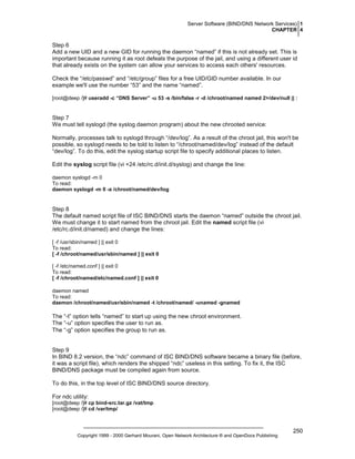 Server Software (BIND/DNS Network Services) 1
CHAPTER 4

Step 6
Add a new UID and a new GID for running the daemon “named” if this is not already set. This is
important because running it as root defeats the purpose of the jail, and using a different user id
that already exists on the system can allow your services to access each others' resources.
Check the “/etc/passwd” and “/etc/group” files for a free UID/GID number available. In our
example we'll use the number “53” and the name “named”.
[root@deep /]# useradd -c “DNS Server” -u 53 -s /bin/false -r -d /chroot/named named 2>/dev/null || :

Step 7
We must tell syslogd (the syslog daemon program) about the new chrooted service:
Normally, processes talk to syslogd through “/dev/log”. As a result of the chroot jail, this won't be
possible, so syslogd needs to be told to listen to “/chroot/named/dev/log” instead of the default
“dev/log”. To do this, edit the syslog startup script file to specify additional places to listen.
Edit the syslog script file (vi +24 /etc/rc.d/init.d/syslog) and change the line:
daemon syslogd -m 0
To read:
daemon syslogd -m 0 -a /chroot/named/dev/log

Step 8
The default named script file of ISC BIND/DNS starts the daemon “named” outside the chroot jail.
We must change it to start named from the chroot jail. Edit the named script file (vi
/etc/rc.d/init.d/named) and change the lines:
[ -f /usr/sbin/named ] || exit 0
To read:
[ -f /chroot/named/usr/sbin/named ] || exit 0
[ -f /etc/named.conf ] || exit 0
To read:
[ -f /chroot/named/etc/named.conf ] || exit 0
daemon named
To read:
daemon /chroot/named/usr/sbin/named -t /chroot/named/ -unamed -gnamed

The “-t” option tells “named” to start up using the new chroot environment.
The “-u” option specifies the user to run as.
The “-g” option specifies the group to run as.

Step 9
In BIND 8.2 version, the “ndc” command of ISC BIND/DNS software became a binary file (before,
it was a script file), which renders the shipped “ndc” useless in this setting. To fix it, the ISC
BIND/DNS package must be compiled again from source.
To do this, in the top level of ISC BIND/DNS source directory.
For ndc utility:
[root@deep /]# cp bind-src.tar.gz /vat/tmp
[root@deep /]# cd /var/tmp/

Copyright 1999 - 2000 Gerhard Mourani, Open Network Architecture ® and OpenDocs Publishing

250

 