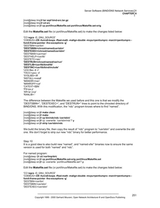 Server Software (BIND/DNS Network Services) 1
CHAPTER 4
[root@deep tmp]# tar xzpf bind-src.tar.gz
[root@deep tmp]# cd src
[root@deep src]# cp port/linux/Makefile.set port/linux/Makefile.set-orig

Edit the Makefile.set file (vi port/linux/Makefile.set) to make the changes listed below:
'CC=egcs -D_GNU_SOURCE'
'CDEBUG=-O9 -funroll-loops -ffast-math -malign-double -mcpu=pentiumpro -march=pentiumpro fomit-frame-pointer -fno-exceptions -g’
'DESTBIN=/usr/bin'
'DESTSBIN=/chroot/named/usr/sbin'
'DESTEXEC=/chroot/named/usr/sbin'
'DESTMAN=/usr/man'
'DESTHELP=/usr/lib'
'DESTETC=/etc'
'DESTRUN=/chroot/named/var/run'
'DESTLIB=/usr/lib/bind/lib'
'DESTINC=/usr/lib/bind/include'
'LEX=flex -8 -I'
'YACC=yacc -d'
'SYSLIBS=-lfl'
'INSTALL=install'
'MANDIR=man'
'MANROFF=cat'
'CATEXT=$$N'
'PS=ps p'
'AR=ar crus'
'RANLIB=:'

The difference between the Makefile we used before and this one is that we modify the
“DESTSBIN=”, “DESTEXEC=”, and “DESTRUN=” lines to point to the chrooted directory of
BIND/DNS. With this modification, the “ndc” program knows where to find “named”.
[root@deep src]# make clean
[root@deep src]# make
[root@deep src]# cp bin/ndc/ndc /usr/sbin/
[root@deep src]# cp: overwrite `/usr/sbin/ndc’? y
[root@deep src]# strip /usr/sbin/ndc

We build the binary file, then copy the result of “ndc” program to “/usr/sbin” and overwrite the old
one. We don’t forget to strip our new “ndc” binary for better performance.

Step 10
It is a good idea to also build new “named”, and “named-xfer” binaries now to ensure the same
version is used for both “named” and “ndc”.
For named program:
[root@deep /]# cd /var/tmp/src
[root@deep src]# cp port/linux/Makefile.set-orig port/linux/Makefile.set
[root@deep src]# cp: overwrite `port/linux/Makefile.set’? y

Edit the Makefile.set file (vi port/linux/Makefile.set) to make the changes listed below:
'CC=egcs -D_GNU_SOURCE'
'CDEBUG=-O9 -funroll-loops -ffast-math -malign-double -mcpu=pentiumpro -march=pentiumpro fomit-frame-pointer -fno-exceptions -g’
'DESTBIN=/usr/bin'
'DESTSBIN=/usr/sbin'
'DESTEXEC=/usr/sbin'

Copyright 1999 - 2000 Gerhard Mourani, Open Network Architecture ® and OpenDocs Publishing

251

 