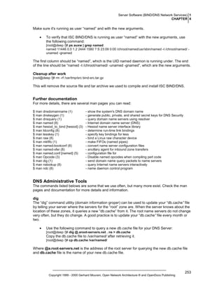 Server Software (BIND/DNS Network Services) 1
CHAPTER 4

Make sure it's running as user “named” and with the new arguments.
•

To verify that ISC BIND/DNS is running as user “named” with the new arguments, use
the following command:
[root@deep /]# ps auxw | grep named
named 11446 0.0 1.2 2444 1580 ? S 23:09 0:00 /chroot/named/usr/sbin/named -t /chroot/named/ unamed -gnamed

The first column should be “named”, which is the UID named daemon is running under. The end
of the line should be “named -t /chroot/named/ -unamed -gnamed”, which are the new arguments.
Cleanup after work
[root@deep /]# rm -rf /var/tmp/src bind-src.tar.gz

This will remove the source file and tar archive we used to compile and install ISC BIND/DNS.

Further documentation
For more details, there are several man pages you can read:
$ man dnsdomainname (1)
$ man dnskeygen (1)
$ man dnsquery (1)
$ man named (8)
$ man hesiod_to_bind [hesiod] (3)
$ man ldconfig (8)
$ man lesskey (1)
$ man raw (8)
$ man mkfifo (1)
$ man named-bootconf (8)
$ man named-xfer (8)
$ man named.conf [named] (5)
$ man Opcode (3)
$ man dig (1)
$ man nslookup (8)
$ man ndc (8)

- show the system's DNS domain name
- generate public, private, and shared secret keys for DNS Security
- query domain name servers using resolver
- Internet domain name server (DNS)
- Hesiod name server interface library
- determine run-time link bindings
- specify key bindings for less
- bind a Linux raw character device
- make FIFOs (named pipes)
- convert name server configuration files
- ancillary agent for inbound zone transfers
- configuration file for
- Disable named opcodes when compiling perl code
- send domain name query packets to name servers
- query Internet name servers interactively
- name daemon control program

DNS Administrative Tools
The commands listed belows are some that we use often, but many more exist. Check the man
pages and documentation for more details and information.
dig
The “dig” command utility (domain information groper) can be used to update your “db.cache” file
by telling your server where the servers for the “root” zone are. When the server knows about the
location of these zones, it queries a new “db.cache” from it. The root name servers do not change
very often, but they do change. A good practice is to update your “db.cache” file every month or
two.
•

Use the following command to query a new db.cache file for your DNS Server:
[root@deep /]# dig @.aroot-servers.net . ns > db.cache

Copy the db.cache file to /var/named/ after retrieving it.
[root@deep /]# cp db.cache /var/named/

Where @a.root-servers.net is the address of the root server for querying the new db.cache file
and db.cache file is the name of your new db.cache file.

Copyright 1999 - 2000 Gerhard Mourani, Open Network Architecture ® and OpenDocs Publishing

253

 