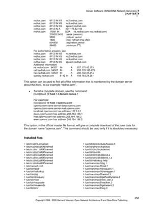 Server Software (BIND/DNS Network Services) 1
CHAPTER 4
redhat.com
redhat.com
redhat.com
redhat.com
redhat.com

8112 IN NS
ns2.redhat.com
8112 IN NS
ns3.redhat.com
8112 IN NS
speedy.redhat.com
8112 IN A
207.175.42.154
11891 IN
SOA ns.redhat.com noc.redhat.com(
2000021402 ;serial (version)
3600
;refresh period
1800
;retry refresh this often
604800
;expiration period
86400
;minimum TTL
)
For authoritative answers, see:
redhat.com
8112 IN NS
ns.redhat.com
redhat.com
8112 IN NS
ns2.redhat.com
redhat.com
8112 IN NS
ns3.redhat.com
redhat.com
8112 IN NS
speedy.redhat.com
Additional information:
ns.redhat.com 94507 IN
A
207.175.42.153
ns2.redhat.com 94507 IN
A
208.178.165.229
ns3.redhat.com 94507 IN
A
206.132.41.213
speedy.redhat.com
8112 IN A
199.183.24.251

This option can be used to find all of the information that is maintained by the domain server
about this host, in our example “redhat.com”.
•

To list a complete domain, use the command:
[root@deep /]# host <-l domain names >

For example:
[root@deep /]# host -l openna.com
openna.com name server deep.openna.com
openna.com name server mail.openna.com
localhost.openna.com has address 127.0.0.1
deep.openna.com has address 208.164.186.1
mail.openna.com has address 208.164.186.2
www.openna.com has address 208.164.186.3

This option, in the official master file format, will give a complete download of the zone data for
the domain name “openna.com”. This command should be used only if it is absolutely necessary.

Installed files
> /etc/rc.d/init.d/named
> /etc/rc.d/rc0.d/K45named
> /etc/rc.d/rc1.d/K45named
> /etc/rc.d/rc2.d/K45named
> /etc/rc.d/rc3.d/K45named
> /etc/rc.d/rc4.d/K45named
> /etc/rc.d/rc5.d/K45named
> /etc/rc.d/rc6.d/K45named
> /etc/named.conf
> /usr/bin/addr
> /usr/bin/nslookup
> /usr/bin/dig
> /usr/bin/dnsquery
> /usr/bin/host
> /usr/bin/nsupdate
> /usr/bin/mkservdb
> /usr/lib/bind

> /usr/lib/bind/include/hesiod.h
> /usr/lib/bind/include/sys
> /usr/lib/bind/include/net
> /usr/lib/bind/lib
> /usr/lib/bind/lib/libbind.a
> /usr/lib/bind/lib/libbind_r.a
> /usr/lib/nslookup.help
> /usr/man/man1/dig.1
> /usr/man/man1/host.1
> /usr/man/man1/dnsquery.1
> /usr/man/man1/dnskeygen.1
> /usr/man/man3/hesiod.3
> /usr/man/man3/gethostbyname.3
> /usr/man/man3/inet_cidr.3
> /usr/man/man3/resolver.3
> /usr/man/man3/getnetent.3
> /usr/man/man3/tsig.3

Copyright 1999 - 2000 Gerhard Mourani, Open Network Architecture ® and OpenDocs Publishing

256

 