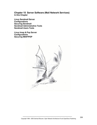 Chapter 15 Server Software (Mail Network Services)
In this Chapter
Linux Sendmail Server
Configurations
Securing Sendmail
Sendmail Administrative Tools
Sendmail Users Tools
Linux Imap & Pop Server
Configurations
Securing IMAP/POP

Copyright 1999 - 2000 Gerhard Mourani, Open Network Architecture ® and OpenDocs Publishing

258

 