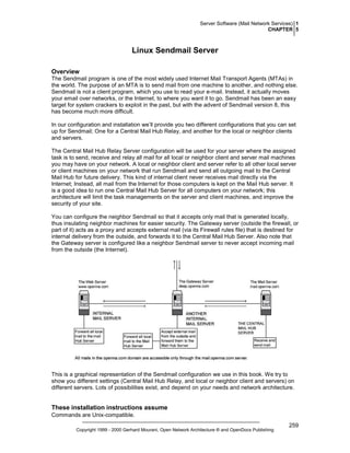 Server Software (Mail Network Services) 1
CHAPTER 5

Linux Sendmail Server
Overview
The Sendmail program is one of the most widely used Internet Mail Transport Agents (MTAs) in
the world. The purpose of an MTA is to send mail from one machine to another, and nothing else.
Sendmail is not a client program, which you use to read your e-mail. Instead, it actually moves
your email over networks, or the Internet, to where you want it to go. Sendmail has been an easy
target for system crackers to exploit in the past, but with the advent of Sendmail version 8, this
has become much more difficult.
In our configuration and installation we’ll provide you two different configurations that you can set
up for Sendmail; One for a Central Mail Hub Relay, and another for the local or neighbor clients
and servers.
The Central Mail Hub Relay Server configuration will be used for your server where the assigned
task is to send, receive and relay all mail for all local or neighbor client and server mail machines
you may have on your network. A local or neighbor client and server refer to all other local server
or client machines on your network that run Sendmail and send all outgoing mail to the Central
Mail Hub for future delivery. This kind of internal client never receives mail directly via the
Internet; Instead, all mail from the Internet for those computers is kept on the Mail Hub server. It
is a good idea to run one Central Mail Hub Server for all computers on your network; this
architecture will limit the task managements on the server and client machines, and improve the
security of your site.
You can configure the neighbor Sendmail so that it accepts only mail that is generated locally,
thus insulating neighbor machines for easier security. The Gateway server (outside the firewall, or
part of it) acts as a proxy and accepts external mail (via its Firewall rules file) that is destined for
internal delivery from the outside, and forwards it to the Central Mail Hub Server. Also note that
the Gateway server is configured like a neighbor Sendmail server to never accept incoming mail
from the outside (the Internet).

This is a graphical representation of the Sendmail configuration we use in this book. We try to
show you different settings (Central Mail Hub Relay, and local or neighbor client and servers) on
different servers. Lots of possibilities exist, and depend on your needs and network architecture.

These installation instructions assume
Commands are Unix-compatible.
Copyright 1999 - 2000 Gerhard Mourani, Open Network Architecture ® and OpenDocs Publishing

259

 