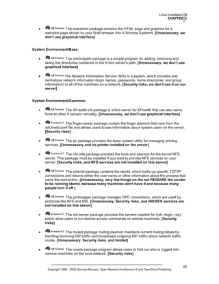 Linux Installation 0
CHAPTER 2

•

The indexhtml package contains the HTML page and graphics for a
welcome page shown by your Web browser into X Window Systems. [Unnecessary, we
don’t use graphical interface]

System Environment/Base:
•

The chkfontpath package is a simple program for adding, removing and
listing the directories contained in the X font server's path. [Unnecessary, we don’t use
graphical interface]

•

The Network Information Service (NIS) is a system, which provides and
centralizes network information (login names, passwords, home directories, and group
information) to all of the machines on a network. [Security risks, we don’t use it on our
server]

System Environment/Daemons:
•

The XFree86-xfs package is a font server for XFree86 that can also serve
fonts to other X servers remotely. [Unnecessary, we don’t use graphical interface]

•

The finger-server package contain the finger daemon that runs from the
/etc/inetd.conf file and allows users to see information about system users on the server.
[Security risks]

•

The lpr package provides the basic system utility for managing printing
services. [Unnecessary and no printer installed on the server]

•

The nfs-utils package provides the tools and daemon for the kernel NFS
server. This package must be installed if you want to provide NFS services on your
server. [Security risks, and NFS services are not installed on this server]

•

The pidentd package contains the identd, which looks up specific TCP/IP
connections and returns either the user name or other information about the process that
owns the connection. [Unnecessary, very few things on the net REQUIRE the sender
to be running identd, because many machines don't have it and because many
people turn it off.]

•

The portmapper package manages RPC connections, which are used by
protocols like NFS and NIS. [Unnecessary, Security risks, and NIS/NFS services are
not installed on this server]

•

The rsh-server package provides the servers needed for (rsh, rlogin, rcp)
which allow users to run remote access commands on remote machines. [Security
risks]

•

The routed package routing daemon maintains current routing tables by
handling incoming RIP traffic and broadcasts outgoing RIP traffic about network traffic
routes. [Unnecessary, Security risks, and limited]

•

The rusers package program allows users to find out who is logged into
various machines on the local network. [Security risks]

Copyright 1999 - 2000 Gerhard Mourani, Open Network Architecture ® and OpenDocs Publishing

26

 