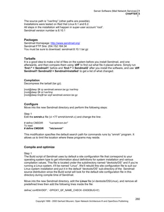 Server Software (Mail Network Services) 1
CHAPTER 5

The source path is “/var/tmp” (other paths are possible).
Installations were tested on Red Hat Linux 6.1 and 6.2.
All steps in the installation will happen in super-user account “root”.
Sendmail version number is 8.10.1

Packages
Sendmail Homepage: http://www.sendmail.org/
Sendmail FTP Sire: 204.152.184.34
You must be sure to download: sendmail.8.10.1.tar.gz

Tarballs
It is a good idea to make a list of files on the system before you install Sendmail, and one
afterwards, and then compare them using ‘diff’ to find out what file it placed where. Simply run
‘find /* > Sendmail1’ before and ‘find /* > Sendmail2’ after you install the software, and use ‘diff
Sendmail1 Sendmail2 > Sendmail-Installed’ to get a list of what changed.

Compilation
Decompress the tarball (tar.gz).
[root@deep /]# cp sendmail.version.tar.gz /var/tmp
[root@deep /]# cd /var/tmp
[root@deep tmp]# tar xzpf sendmail.version.tar.gz

Configure
Move into the new Sendmail directory and perform the following steps:
Step 1
Edit the smrsh.c file (vi +77 smrsh/smrsh.c) and change the line:
# define CMDDIR
To read:
# define CMDDIR

"/usr/adm/sm.bin"
"/etc/smrsh"

This modification specifies the default search path for commands runs by “smrsh” program. It
allows us to limit the location where these programs may reside.

Compile and optimize
Step 1
The Build script of Sendmail uses by default a site configuration file that correspond to your
operating system type to get information about definitions for system installation and various
compilation values. This file is located under the subdirectory named “devtools/OS” and if you’re
running a Linux system, it’ll be named “Linux”. We’ll rebuild this site configuration file to suit our
Linux system installation and put it in the default “devtools/OS” sub-directory of the Sendmail
source distribution since the Build script will look for the default site configuration file in this
directory during compile time of Sendmail.
Move into the new Sendmail directory, edit the Linux file (vi devtools/OS/Linux), and remove all
predefined lines then add the following lines inside the file:
define(`confENVDEF', `-DPICKY_QF_NAME_CHECK -DXDEBUG=0')

Copyright 1999 - 2000 Gerhard Mourani, Open Network Architecture ® and OpenDocs Publishing

260

 