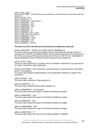 Server Software (Mail Network Services) 1
CHAPTER 5
define(`confCC', `egcs')
define(`confOPTIMIZE', `-O9 -funroll-loops -mcpu=pentiumpro -march=pentiumpro -fomit-frame-pointer -fnoexceptions')
define(`confLIBS', `-lnsl')
define(`confLDOPTS', `-s')
define(`confMANROOT', `/usr/man/man')
define(`confMANOWN', `root')
define(`confMANGRP', `root')
define(`confMANMODE', `644')
define(`confMAN1SRC', `1')
define(`confMAN5SRC', `5')
define(`confMAN8SRC', `8')
define(`confDEPEND_TYPE', `CC-M')
define(`confNO_HELPFILE_INSTALL’)
define(`confSBINGRP', `root')
define(`confSBINMODE', `6755')
define(`confUBINOWN', `root')
define(`confUBINGRP', `root')
define(`confEBINDIR', `/usr/sbin')

This tells Linux file to set itself up for this particular configuration setup with:
define(`confENVDEF', `-DPICKY_QF_NAME_CHECK -DXDEBUG=0')
This macro option is used primarily to specify code that should either be specially included or
excluded. With “-DPICKY_QF_NAME_CHECK“ defined, Sendmail will log an error if the name of
the “qf” file is incorrectly formed and will rename the “qf” file into a “Qf” file. The “-DXDEBUG=0 “
argument disables the step of additional internal checking during compile time.
define(`confCC', `egcs')
This macro option defines the C compiler to use for compilation of Sendmail. In our case we use
the “egcs” C compiler for better optimization.
define(`confOPTIMIZE', `-O9 -funroll-loops -mcpu=pentiumpro -march=pentiumpro -fomit-framepointer -fno-exceptions')
This macro option defines the flags passed to CC for optimization related to our specific CPU
architecture.
define(`confLIBS', `-lnsl')
This macro option defines the -l flags passed to ld.
define(`confLDOPTS', `-s')
This macro option defines the linker options passed to ld.
define(`confMANROOT', `/usr/man/man')
This macro option defines the location to install the Sendmail man pages.
define(`confMANOWN', `root')
This macro option defines the owner for all Sendmail installed man pages.
define(`confMANGRP', `root')
This macro option defines the group for all Sendmail installed man pages.
define(`confMANMODE', `644')
This macro option defines the mode for all Sendmail installed man pages.
define(`confMAN1SRC', `1')
This macro option defines the source for man pages installed in confMAN1.

Copyright 1999 - 2000 Gerhard Mourani, Open Network Architecture ® and OpenDocs Publishing

261

 