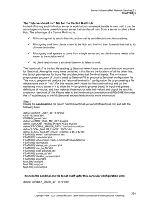 Server Software (Mail Network Services) 1
CHAPTER 5

The “/etc/sendmail.mc” file for the Central Mail Hub
Instead of having each individual server or workstation in a network handle its own mail, it can be
advantageous to have powerful central server that handles all mail. Such a server is called a Mail
Hub. The advantage of a Central Mail Hub is:
All incoming mail is sent to the hub, and no mail is sent directly to a client machine.
All outgoing mail from clients is sent to the Hub, and the Hub then forwards that mail to its
ultimate destination.
All outgoing mail appears to come from a single server and no client’s name needs to be
known to the outside world.
No client needs to run a sendmail daemon to listen for mail.
The “sendmail.cf” is the first file reading by Sendmail when it runs and one of the most important
for Sendmail. Among the many items contained in that file are the locations of all the other files,
the default permissions for those files and directories that Sendmail needs. The m4 macro
preprocessor program of Linux is used by Sendmail V8 to produce a Sendmail configuration file.
This macro program will produce the “/etc/mail/sendmail.cf” configuration file by processing a file
whose name ends in “.mc”. For this reason, we’ll create this file (sendmail.mc) and put the
necessary macro values in it to allow the m4 program to process (read) its input and gathers
definitions of macros, and then replaces those macros with their values and output the result to
create our “sendmail.cf” file. Please refer to the Sendmail documentation and README file under
the “cf” subdirectory of the V8 Sendmail source distribution for more information.
Step 1
Create the sendmail.mc file (touch /var/tmp/sendmail-version/cf/cf/sendmail.mc) and add the
following lines:
define(`confDEF_USER_ID',``8:12'')dnl
OSTYPE(`linux')dnl
DOMAIN(`generic’)dnl
define(`confTRY_NULL_MX_LIST',true)dnl
define(`confDONT_PROBE_INTERFACES',true)dnl
define(`PROCMAIL_MAILER_PATH',`/usr/bin/procmail')dnl
define(`LOCAL_MAILER_FLAGS', `ShPfn')dnl
define(`LOCAL_MAILER_ARGS', `procmail -a $h -d $u')dnl
FEATURE(`smrsh',`/usr/sbin/smrsh')dnl
FEATURE(`mailertable’)dnl
FEATURE(`virtusertable',`hash -o /etc/mail/virtusertable')dnl
FEATURE(`redirect’)dnl
FEATURE(`always_add_domain’)dnl
FEATURE(`use_cw_file’)dnl
FEATURE(`local_procmail’)dnl
FEATURE(`access_db')dnl
FEATURE(`blacklist_recipients')dnl
FEATURE(`dnsbl')dnl
MAILER(`local’)dnl
MAILER(`smtp’)dnl
MAILER(`procmail’)dnl

This tells the sendmail.mc file to set itself up for this particular configuration with:
define(`confDEF_USER_ID',``8:12'')dnl

Copyright 1999 - 2000 Gerhard Mourani, Open Network Architecture ® and OpenDocs Publishing

264

 