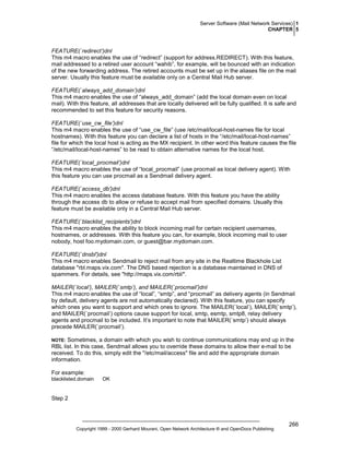 Server Software (Mail Network Services) 1
CHAPTER 5

FEATURE(`redirect’)dnl
This m4 macro enables the use of “redirect” (support for address.REDIRECT). With this feature,
mail addressed to a retired user account “wahib”, for example, will be bounced with an indication
of the new forwarding address. The retired accounts must be set up in the aliases file on the mail
server. Usually this feature must be available only on a Central Mail Hub server.
FEATURE(`always_add_domain’)dnl
This m4 macro enables the use of “always_add_domain” (add the local domain even on local
mail). With this feature, all addresses that are locally delivered will be fully qualified. It is safe and
recommended to set this feature for security reasons.
FEATURE(`use_cw_file’)dnl
This m4 macro enables the use of “use_cw_file” (use /etc/mail/local-host-names file for local
hostnames). With this feature you can declare a list of hosts in the “/etc/mail/local-host-names”
file for which the local host is acting as the MX recipient. In other word this feature causes the file
“/etc/mail/local-host-names” to be read to obtain alternative names for the local host.
FEATURE(`local_procmail’)dnl
This m4 macro enables the use of “local_procmail” (use procmail as local delivery agent). With
this feature you can use procmail as a Sendmail delivery agent.
FEATURE(`access_db')dnl
This m4 macro enables the access database feature. With this feature you have the ability
through the access db to allow or refuse to accept mail from specified domains. Usually this
feature must be available only in a Central Mail Hub server.
FEATURE(`blacklist_recipients')dnl
This m4 macro enables the ability to block incoming mail for certain recipient usernames,
hostnames, or addresses. With this feature you can, for example, block incoming mail to user
nobody, host foo.mydomain.com, or guest@bar.mydomain.com.
FEATURE(`dnsbl')dnl
This m4 macro enables Sendmail to reject mail from any site in the Realtime Blackhole List
database "rbl.maps.vix.com". The DNS based rejection is a database maintained in DNS of
spammers. For details, see "http://maps.vix.com/rbl/".
MAILER(`local’), MAILER(`smtp’), and MAILER(`procmail’)dnl
This m4 macro enables the use of “local”, “smtp”, and “procmail” as delivery agents (in Sendmail
by default, delivery agents are not automatically declared). With this feature, you can specify
which ones you want to support and which ones to ignore. The MAILER(`local’), MAILER(`smtp’),
and MAILER(`procmail’) options cause support for local, smtp, esmtp, smtp8, relay delivery
agents and procmail to be included. It’s important to note that MAILER(`smtp’) should always
precede MAILER(`procmail’).
Sometimes, a domain with which you wish to continue communications may end up in the
RBL list. In this case, Sendmail allows you to override these domains to allow their e-mail to be
received. To do this, simply edit the "/etc/mail/access" file and add the appropriate domain
information.

NOTE:

For example:
blacklisted.domain

OK

Step 2

Copyright 1999 - 2000 Gerhard Mourani, Open Network Architecture ® and OpenDocs Publishing

266

 