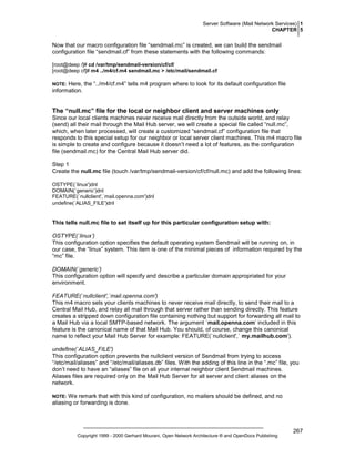 Server Software (Mail Network Services) 1
CHAPTER 5

Now that our macro configuration file “sendmail.mc” is created, we can build the sendmail
configuration file “sendmail.cf” from these statements with the following commands:
[root@deep /]# cd /var/tmp/sendmail-version/cf/cf/
[root@deep cf]# m4 ../m4/cf.m4 sendmail.mc > /etc/mail/sendmail.cf

Here, the “../m4/cf.m4” tells m4 program where to look for its default configuration file
information.

NOTE:

The “null.mc” file for the local or neighbor client and server machines only
Since our local clients machines never receive mail directly from the outside world, and relay
(send) all their mail through the Mail Hub server, we will create a special file called “null.mc”,
which, when later processed, will create a customized “sendmail.cf” configuration file that
responds to this special setup for our neighbor or local server client machines. This m4 macro file
is simple to create and configure because it doesn’t need a lot of features, as the configuration
file (sendmail.mc) for the Central Mail Hub server did.
Step 1
Create the null.mc file (touch /var/tmp/sendmail-version/cf/cf/null.mc) and add the following lines:
OSTYPE(`linux')dnl
DOMAIN(`generic’)dnl
FEATURE(`nullclient',`mail.openna.com')dnl
undefine(`ALIAS_FILE')dnl

This tells null.mc file to set itself up for this particular configuration setup with:
OSTYPE(`linux’)
This configuration option specifies the default operating system Sendmail will be running on, in
our case, the “linux” system. This item is one of the minimal pieces of information required by the
“mc” file.
DOMAIN(`generic’)
This configuration option will specify and describe a particular domain appropriated for your
environment.
FEATURE(`nullclient',`mail.openna.com')
This m4 macro sets your clients machines to never receive mail directly, to send their mail to a
Central Mail Hub, and relay all mail through that server rather than sending directly. This feature
creates a stripped down configuration file containing nothing but support for forwarding all mail to
a Mail Hub via a local SMTP-based network. The argument `mail.openna.com’ included in this
feature is the canonical name of that Mail Hub. You should, of course, change this canonical
name to reflect your Mail Hub Server for example: FEATURE(`nullclient',` my.mailhub.com').
undefine(`ALIAS_FILE')
This configuration option prevents the nullclient version of Sendmail from trying to access
“/etc/mail/aliases” and “/etc/mail/aliases.db” files. With the adding of this line in the “.mc” file, you
don’t need to have an “aliases” file on all your internal neighbor client Sendmail machines.
Aliases files are required only on the Mail Hub Server for all server and client aliases on the
network.
We remark that with this kind of configuration, no mailers should be defined, and no
aliasing or forwarding is done.

NOTE:

Copyright 1999 - 2000 Gerhard Mourani, Open Network Architecture ® and OpenDocs Publishing

267

 