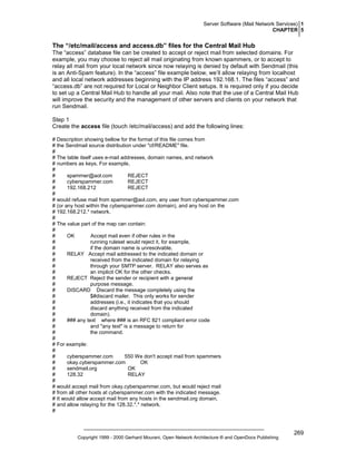 Server Software (Mail Network Services) 1
CHAPTER 5

The “/etc/mail/access and access.db” files for the Central Mail Hub
The “access” database file can be created to accept or reject mail from selected domains. For
example, you may choose to reject all mail originating from known spammers, or to accept to
relay all mail from your local network since now relaying is denied by default with Sendmail (this
is an Anti-Spam feature). In the “access” file example below, we’ll allow relaying from localhost
and all local network addresses beginning with the IP address 192.168.1. The files “access” and
“access.db” are not required for Local or Neighbor Client setups. It is required only if you decide
to set up a Central Mail Hub to handle all your mail. Also note that the use of a Central Mail Hub
will improve the security and the management of other servers and clients on your network that
run Sendmail.
Step 1
Create the access file (touch /etc/mail/access) and add the following lines:
# Description showing bellow for the format of this file comes from
# the Sendmail source distribution under "cf/README" file.
#
# The table itself uses e-mail addresses, domain names, and network
# numbers as keys. For example,
#
#
spammer@aol.com
REJECT
#
cyberspammer.com
REJECT
#
192.168.212
REJECT
#
# would refuse mail from spammer@aol.com, any user from cyberspammer.com
# (or any host within the cyberspammer.com domain), and any host on the
# 192.168.212.* network.
#
# The value part of the map can contain:
#
#
OK
Accept mail even if other rules in the
#
running ruleset would reject it, for example,
#
if the domain name is unresolvable.
#
RELAY Accept mail addressed to the indicated domain or
#
received from the indicated domain for relaying
#
through your SMTP server. RELAY also serves as
#
an implicit OK for the other checks.
#
REJECT Reject the sender or recipient with a general
#
purpose message.
#
DISCARD Discard the message completely using the
#
$#discard mailer. This only works for sender
#
addresses (i.e., it indicates that you should
#
discard anything received from the indicated
#
domain).
#
### any text where ### is an RFC 821 compliant error code
#
and "any text" is a message to return for
#
the command.
#
# For example:
#
#
cyberspammer.com
550 We don't accept mail from spammers
#
okay.cyberspammer.com
OK
#
sendmail.org
OK
#
128.32
RELAY
#
# would accept mail from okay.cyberspammer.com, but would reject mail
# from all other hosts at cyberspammer.com with the indicated message.
# It would allow accept mail from any hosts in the sendmail.org domain,
# and allow relaying for the 128.32.*.* network.
#

Copyright 1999 - 2000 Gerhard Mourani, Open Network Architecture ® and OpenDocs Publishing

269

 