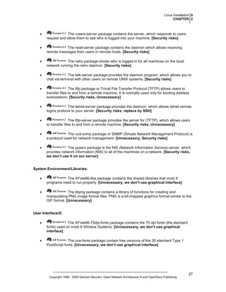 Linux Installation 0
CHAPTER 2

•

The rusers-server package contains the server, which responds to users
request and allow them to see who is logged into your machine. [Security risks]

•

The rwall-server package contains the daemon which allows receiving
remote messages from users in remote hosts. [Security risks]

•

The rwho package shows who is logged in for all machines on the local
network running the rwho daemon. [Security risks]

•

The talk-server package provides the daemon program, which allows you to
chat via terminal with other users on remote UNIX systems. [Security risks]

•

The tftp package or Trivial File Transfer Protocol (TFTP) allows users to
transfer files to and from a remote machine. It is normally used only for booting diskless
workstations. [Security risks, Unnecessary]

•

The telnet-server package provides the daemon, which allows telnet remote
logins protocol to your server. [Security risks, replace by SSH]

•

The tftp-server package provides the server for (TFTP), which allows users
to transfer files to and from a remote machine. [Security risks, Unnecessary]

•

The ucd-snmp package or SNMP (Simple Network Management Protocol) is
a protocol used for network management. [Unnecessary, Security risks]

•

The ypserv package is the NIS (Network Information Service) server, which
provides network information (NIS) to all of the machines on a network. [Security risks,
we don’t use it on our server]

System Environment/Libraries:
•

The XFree86-libs package contains the shared libraries that most X
programs need to run properly. [Unnecessary, we don’t use graphical interface]

•

The libpng package contains a library of functions for creating and
manipulating PNG image format files. PNG is a bit-mapped graphics format similar to the
GIF format. [Unnecessary]

User Interface/X:
•

The XFree86-75dpi-fonts package contains the 75 dpi fonts (the standard
fonts) used on most X Window Systems. [Unnecessary, we don’t use graphical
interface]

•

The urw-fonts package contain free versions of the 35 standard Type 1
PostScript fonts. [Unnecessary, we don’t use graphical interface]

Copyright 1999 - 2000 Gerhard Mourani, Open Network Architecture ® and OpenDocs Publishing

27

 