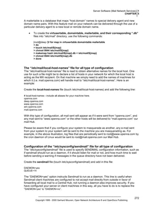 Server Software (Mail Network Services) 1
CHAPTER 5

A mailertable is a database that maps “host.domain” names to special delivery agent and new
domain name pairs. With this feature mail on your network can be delivered through the use of a
particular delivery agent to a new local or remote domain name.
•

To create the virtusertable, domaintable, mailertable, and their corresponding “.db”
files into “/etc/mail” directory, use the following commands:
[root@deep /]# for map in virtusertable domaintable mailertable
> do
> touch /etc/mail/${map}
> chmod 0644 /etc/mail/${map}
> makemap hash /etc/mail/${map}.db < /etc/mail/${map}
> chmod 0644 /etc/mail/${map}.db
> done

The “/etc/mail/local-host-names” file for all type of configuration
The “/etc/mail/local-host-names” file is read to obtain alternative names for the local host. One
use for such a file might be to declare a list of hosts in your network for which the local host is
acting as the MX recipient. On that machine we simply need to add the names of machines for
which it (i.e. mail.openna.com) will handle mail to “/etc/mail/local-host-names”. Here is an
example:
Create the local-host-names file (touch /etc/mail/local-host-names) and add the following line:
# local-host-names - include all aliases for your machine here.
openna.com
deep.openna.com
www.openna.com
win.openna.com
mail.openna.com

With this type of configuration, all mail sent will appear as if it were sent from “openna.com”, and
any mail sent to “www.openna.com” or the other hosts will be delivered to “mail.openna.com” our
mail Hub.
Please be aware that if you configure your system to masquerade as another, any e-mail sent
from your system to your system will be sent to the machine you are masquerading as. For
example, in the above illustration, log files that are periodically sent to root@www.openna.com by
the cron daemon of Linux would be sent to root@mail.openna.com our Mail Hub.

Configuration of the “/etc/sysconfig/sendmail” file for all type of configuration
The “/etc/sysconfig/sendmail” file is used to specify SENDMAIL configuration information, such as
if sendmail should run as a daemon, if it should listen for mail or not, and how much time to wait
before sending a warning if messages in the queue directory have not been delivered.
Create the sendmail file (touch /etc/sysconfig/sendmail) and add in this file:
DAEMON=yes
QUEUE=1h

The “DAEMON=yes” option instructs Sendmail to run as a daemon. This line is useful when
Sendmail client machines are configured to not accept mail directly from outside in favor of
forwarding all local mail to a Central Hub; not running a daemon also improves security. If you
have configured your server or client machines in this way, all you have to do is to replace the
“DAEMON=yes” to “DAEMON=no”.

Copyright 1999 - 2000 Gerhard Mourani, Open Network Architecture ® and OpenDocs Publishing

272

 