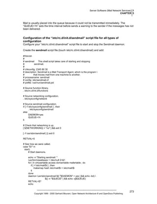Server Software (Mail Network Services) 1
CHAPTER 5

Mail is usually placed into the queue because it could not be transmitted immediately. The
“QUEUE=1h” sets the time interval before sends a warning to the sender if the messages has not
been delivered.

Configuration of the “/etc/rc.d/init.d/sendmail” script file for all types of
configuration
Configure your “/etc/rc.d/init.d/sendmail” script file to start and stop the Sendmail daemon.
Create the sendmail script file (touch /etc/rc.d/init.d/sendmail) and add:
#!/bin/sh
#
# sendmail
This shell script takes care of starting and stopping
#
sendmail.
#
# chkconfig: 2345 80 30
# description: Sendmail is a Mail Transport Agent, which is the program 
#
that moves mail from one machine to another.
# processname: sendmail
# config: /etc/sendmail.cf
# pidfile: /var/run/sendmail.pid
# Source function library.
. /etc/rc.d/init.d/functions
# Source networking configuration.
. /etc/sysconfig/network
# Source sendmail configuration.
if [ -f /etc/sysconfig/sendmail ] ; then
. /etc/sysconfig/sendmail
else
DAEMON=yes
QUEUE=1h
fi
# Check that networking is up.
[ ${NETWORKING} = "no" ] && exit 0
[ -f /usr/sbin/sendmail ] || exit 0
RETVAL=0
# See how we were called.
case "$1" in
start)
# Start daemons.
echo -n "Starting sendmail: "
/usr/bin/newaliases > /dev/null 2>&1
for i in virtusertable access domaintable mailertable ; do
if [ -f /etc/mail/$i ] ; then
makemap hash /etc/mail/$i < /etc/mail/$i
fi
done
daemon /usr/sbin/sendmail $([ "$DAEMON" = yes ] && echo -bd) 
$([ -n "$QUEUE" ] && echo -q$QUEUE)
RETVAL=$?
echo

Copyright 1999 - 2000 Gerhard Mourani, Open Network Architecture ® and OpenDocs Publishing

273

 