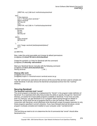 Server Software (Mail Network Services) 1
CHAPTER 5
[ $RETVAL -eq 0 ] && touch /var/lock/subsys/sendmail
;;
stop)
# Stop daemons.
echo -n "Shutting down sendmail: "
killproc sendmail
RETVAL=$?
echo
[ $RETVAL -eq 0 ] && rm -f /var/lock/subsys/sendmail
;;
restart|reload)
$0 stop
$0 start
RETVAL=$?
;;
status)
status sendmail
RETVAL=$?
;;
*)
echo "Usage: sendmail {start|stop|restart|status}"
exit 1
esac
exit $RETVAL

Now, make this script executable and change its default permissions:
[root@deep /]# chmod 700 /etc/rc.d/init.d/sendmail

Create the symbolic rc.d links for Sendmail with the command:
[root@deep /]# chkconfig --add sendmail

Start your Sendmail Server manually with the following command:
[root@deep /]# /etc/rc.d/init.d/sendmail start
Starting sendmail:
[ OK ]

Cleanup after work
[root@deep /]# cd /var/tmp
[root@deep tmp]# rm -rf sendmail-version/ sendmail.version.tar.gz

The “rm” command as used above will remove all the source files we have used to compile and
install Sendmail. It will also remove the Sendmail compressed archive from the “/var/tmp”
directory.

Securing Sendmail
The Sendmail restricted shell “smrsh”
The smrsh program is intended as a replacement for “/bin/sh” in the program mailer definition of
Sendmail. It’s a restricted shell utility that provides the ability to specify, through the “/etc/smrsh”
directory, an explicit list of executable programs available to Sendmail. To be more accurate,
even if a “bad guy” can get Sendmail to run a program without going through an aliases or
forward file, smrsh limits the set of programs that he or she can execute. When used in
conjunction with Sendmail, smrsh effectively limits Sendmail's scope of program execution to only
those programs specified in smrsh's directory. If you have followed what we did above, smrsh
program is already compiled and installed on your computer under “/usr/sbin/smrsh”.
Step 1
The first thing we need to do is to determine the list of commands that “smrsh” should allow
Sendmail to run.

Copyright 1999 - 2000 Gerhard Mourani, Open Network Architecture ® and OpenDocs Publishing

274

 