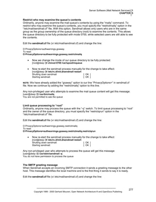 Server Software (Mail Network Services) 1
CHAPTER 5

Restrict who may examine the queue’s contents
Ordinarily, anyone may examine the mail queue’s contents by using the “mailq” command. To
restrict who may examine the queue’s contents, you must specify the “restrictmailq” option in the
“/etc/mail/sendmail.cf” file. With this option, Sendmail allows only users who are in the same
group as the group ownership of the queue directory (root) to examine the contents. This allows
the queue directory to be fully protected with mode 0700, while selected users are still able to see
the contents.
Edit the sendmail.cf file (vi /etc/mail/sendmail.cf) and change the line:
O PrivacyOptions=authwarnings,goaway
To read:
O PrivacyOptions=authwarnings,goaway,restrictmailq

•

Now we change the mode of our queue directory to be fully protected:
[root@deep /]# chmod 0700 /var/spool/mqueue

•

Now re-start the sendmail process manually for the change to take effect:
[root@deep /]# /etc/rc.d/init.d/sendmail restart
Shutting down sendmail:
[ OK ]
Starting sendmail:
[ OK ]

We have already added the “goaway” option to our line “PrivacyOptions=” in sendmail.cf
file. Now we continue by adding the “restrictmailq” option to this line.

NOTE:

Any non-privileged user who attempts to examine the mail queue content will get this message:
[user@deep /]$ /usr/bin/mailq
You are not permitted to see the queue

Limit queue processing to “root”
Ordinarily, anyone may process the queue with the “-q” switch. To limit queue processing to “root”
and the owner of the queue directory, you must specify the “restrictqrun” option in the
“/etc/mail/sendmail.cf” file.
Edit the sendmail.cf file (vi /etc/mail/sendmail.cf) and change the line:
O PrivacyOptions=authwarnings,goaway,restrictmailq
To read:
O PrivacyOptions=authwarnings,goaway,restrictmailq,restrictqrun

•

Now re-start the sendmail process manually for the change to take effect:
[root@deep /]# /etc/rc.d/init.d/sendmail restart
Shutting down sendmail:
[ OK ]
Starting sendmail:
[ OK ]

Any non-privileged user who attempts to process the queue will get this message:
[user@deep /]$ /usr/sbin/sendmail -q
You do not have permission to process the queue

The SMTP greeting message
When Sendmail accepts an incoming SMTP connection it sends a greeting message to the other
host. This message identifies the local machine and is the first thing it sends to say it is ready.
Edit the sendmail.cf file (vi /etc/mail/sendmail.cf) and change the line:

Copyright 1999 - 2000 Gerhard Mourani, Open Network Architecture ® and OpenDocs Publishing

277

 