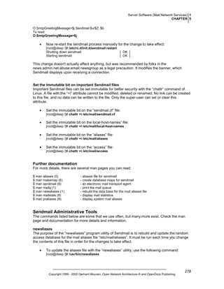 Server Software (Mail Network Services) 1
CHAPTER 5
O SmtpGreetingMessage=$j Sendmail $v/$Z; $b
To read:
O SmtpGreetingMessage=$j

•

Now re-start the sendmail process manually for the change to take effect:
[root@deep /]# /etc/rc.d/init.d/sendmail restart
Shutting down sendmail:
[ OK ]
Starting sendmail:
[ OK ]

This change doesn't actually affect anything, but was recommended by folks in the
news.admin.net-abuse.email newsgroup as a legal precaution. It modifies the banner, which
Sendmail displays upon receiving a connection.

Set the immutable bit on important Sendmail files
Important Sendmail files can be set immutable for better security with the “chattr” command of
Linux. A file with the “+i” attribute cannot be modified, deleted or renamed; No link can be created
to this file, and no data can be written to the file. Only the super-user can set or clear this
attribute.
•

Set the immutable bit on the “sendmail.cf” file:
[root@deep /]# chattr +i /etc/mail/sendmail.cf

•

Set the immutable bit on the local-host-names” file:
[root@deep /]# chattr +i /etc/mail/local-host-names

•

Set the immutable bit on the “aliases” file:
[root@deep /]# chattr +i /etc/mail/aliases

•

Set the immutable bit on the “access” file:
[root@deep /]# chattr +i /etc/mail/access

Further documentation
For more details, there are several man pages you can read:
$ man aliases (5)
$ man makemap (8)
$ man sendmail (8)
$ man mailq (1)
$ man newaliases (1)
$ man mailstats (8)
$ man praliases (8)

- aliases file for sendmail
- create database maps for sendmail
- an electronic mail transport agent
- print the mail queue
- rebuild the data base for the mail aliases file
- display mail statistics
- display system mail aliases

Sendmail Administrative Tools
The commands listed below are some that we use often, but many more exist. Check the man
page and documentation for more details and information.
newaliases
The purpose of the “newaliases” program utility of Sendmail is to rebuild and update the random
access database for the mail aliases file “/etc/mail/aliases”. It must be run each time you change
the contents of this file in order for the changes to take effect.
•

To update the aliases file with the “newaliases” utility, use the following command:
[root@deep /]# /usr/bin/newaliases

Copyright 1999 - 2000 Gerhard Mourani, Open Network Architecture ® and OpenDocs Publishing

278

 