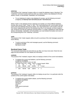 Server Software (Mail Network Services) 1
CHAPTER 5

makemap
The purpose of the “makemap” program utility is to create the database maps in Sendmail. The
“makemap” command must be used only when you need to create a new database for file like
aliases, access, or domaintable, mailertable, and virtusertable.
•

To run makemap to create a new database for access, use the following command:
[root@deep /]# makemap hash /etc/mail/access.db < /etc/mail/access

Where <hash> is the database format, makemap can handles up to three different database
formats; they may be “hash”, “btree” or “dbm”. The </etc/mail/access.db> is the location and the
name of the new database that will be created. The </etc/mail/access> is the location of the file
from where makemap will read from the standard input file. In our example, we have created a
new “access.db” file with the makemap command above. To create a database for other files like
aliases, domaintable, mailertable, and virtusertable, you must indicate the location and name of
the corresponding file in the “makemap” command.

mailq
The purpose of the “mailq” program utility is to print a summary of the mail messages queued for
future delivery.
•

To print a summary of the mail messages queued, use the following command:
[root@deep /]# mailq
Mail queue is empty

Sendmail Users Tools
The commands listed below are some that we use often, but many more exist. Check the man
page and documentation for more details and information.
mailstats
The purpose of the “mailstats” program utility is to displays contents of the current mail statistics.
•

To displays the current mail statistics, use the following command:
[root@deep /]# mailstats
Statistics from Tue Dec 14 20:31:48 1999
M msgsfr bytes_from msgsto bytes_to msgsrej msgsdis Mailer
5
0
0K
1
3K
0
0 esmtp
8 1259
19618K 1259
19278K
0
0 local
=============================================================
T 1259
19618K 1260
19281K
0
0

praliases
The purpose of the “praliases” program utility is to display one per line, in no particular order the
contents of the current system mail aliases.
•

To displays the current system aliases, use the following command:
[root@deep /]# praliases
postmaster:root
daemon:root
root:admin
@:@
mailer-daemon:postmaster
bin:root

Copyright 1999 - 2000 Gerhard Mourani, Open Network Architecture ® and OpenDocs Publishing

279

 
