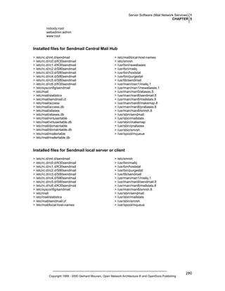 Server Software (Mail Network Services) 1
CHAPTER 5
nobody:root
webadmin:admin
www:root

Installed files for Sendmail Central Mail Hub
> /etc/rc.d/init.d/sendmail
> /etc/rc.d/rc0.d/K30sendmail
> /etc/rc.d/rc1.d/K30sendmail
> /etc/rc.d/rc2.d/S80sendmail
> /etc/rc.d/rc3.d/S80sendmail
> /etc/rc.d/rc4.d/S80sendmail
> /etc/rc.d/rc5.d/S80sendmail
> /etc/rc.d/rc6.d/K30sendmail
> /etc/sysconfig/sendmail
> /etc/mail
> /etc/mail/statistics
> /etc/mail/sendmail.cf
> /etc/mail/access
> /etc/mail/access.db
> /etc/mail/aliases
> /etc/mail/aliases.db
> /etc/mail/virtusertable
> /etc/mail/virtusertable.db
> /etc/mail/domaintable
> /etc/mail/domaintable.db
> /etc/mail/mailertable
> /etc/mail/mailertable.db

> /etc/mail/local-host-names
> /etc/smrsh
> /usr/bin/newaliases
> /usr/bin/mailq
> /usr/bin/hoststat
> /usr/bin/purgestat
> /usr/lib/sendmail
> /usr/man/man1/mailq.1
> /usr/man/man1/newaliases.1
> /usr/man/man5/aliases.5
> /usr/man/man8/sendmail.8
> /usr/man/man8/mailstats.8
> /usr/man/man8/makemap.8
> /usr/man/man8/praliases.8
> /usr/man/man8/smrsh.8
> /usr/sbin/sendmail
> /usr/sbin/mailstats
> /usr/sbin/makemap
> /usr/sbin/praliases
> /usr/sbin/smrsh
> /var/spool/mqueue

Installed files for Sendmail local server or client
> /etc/rc.d/init.d/sendmail
> /etc/rc.d/rc0.d/K30sendmail
> /etc/rc.d/rc1.d/K30sendmail
> /etc/rc.d/rc2.d/S80sendmail
> /etc/rc.d/rc3.d/S80sendmail
> /etc/rc.d/rc4.d/S80sendmail
> /etc/rc.d/rc5.d/S80sendmail
> /etc/rc.d/rc6.d/K30sendmail
> /etc/sysconfig/sendmail
> /etc/mail
> /etc/mail/statistics
> /etc/mail/sendmail.cf
> /etc/mail/local-host-names

> /etc/smrsh
> /usr/bin/mailq
> /usr/bin/hoststat
> /usr/bin/purgestat
> /usr/lib/sendmail
> /usr/man/man1/mailq.1
> /usr/man/man8/sendmail.8
> /usr/man/man8/mailstats.8
> /usr/man/man8/smrsh.8
> /usr/sbin/sendmail
> /usr/sbin/mailstats
> /usr/sbin/smrsh
> /var/spool/mqueue

Copyright 1999 - 2000 Gerhard Mourani, Open Network Architecture ® and OpenDocs Publishing

280

 