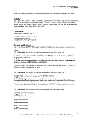 Server Software (Mail Network Services) 1
CHAPTER 5

NOTE:

For more information on the required software, see the related chapters in this book.

Tarballs
It is a good idea to make a list of files on the system before you install Imap, and one afterwards,
and then compare them using ‘diff’ to find out what file it placed where. Simply run ‘find /* >
Imap1’ before and ‘find /* > Imap2’ after you install the software, and use ‘diff Imap1 Imap2 >
Imap-Installed’ to get a list of what changed.

Compilation
Decompress the tarball (tar.Z).
[root@deep /]# cp imap.tar.Z /var/tmp
[root@deep /]# cd /var/tmp
[root@deep tmp]# tar xzpf imap.tar.Z

Compile and Optimize
Move into the new IMAP/POP directory and type the following commands on your terminal:
Step 1
Edit the Makefile file (vi +719 src/osdep/unix/Makefile) and change the line:
sh -c '(test -f /usr/include/sys/statvfs.h -a $(OS) != sc5 -a $(OS) != sco) && $(LN) flocksun.c flockbsd.c ||
$(LN) flocksv4.c flockbsd.c'
To read:
sh -c '(test -f /usr/include/sys/statvfs.h -a $(OS) != sc5 -a $(OS) != sco -a $(OS) != lnx) && $(LN)
flocksun.c flockbsd.c || $(LN) flocksv4.c flockbsd.c'

This modification will change the “sys/stavfs” file. This file, with the new glibc 2.1 of Linux, is
different from what is available on Sun.

Edit the Makefile file (vi +354 src/osdep/unix/Makefile) and change the line:
BASECFLAGS="-g -fno-omit-frame-pointer -O6 -DNFSKLUDGE" 
To read:
BASECFLAGS="-g -fno-omit-frame-pointer -O9 -funroll-loops -ffast-math -malign-double mcpu=pentiumpro -march=pentiumpro -fomit-frame-pointer -fno-exceptions -DNFSKLUDGE" 

These are our optimization flags for the compilation of IMAP/POP software on the server.

Edit the Makefile file (vi +61 src/osdep/unix/Makefile) and change the lines:
ACTIVEFILE=/usr/lib/news/active
To read:
ACTIVEFILE=/var/lib/news/active
SPOOLDIR=/usr/spool
To read:
SPOOLDIR=/var/spool
RSHPATH=/usr/ucb/rsh
To read:
RSHPATH=/usr/bin/rsh

Copyright 1999 - 2000 Gerhard Mourani, Open Network Architecture ® and OpenDocs Publishing

282

 