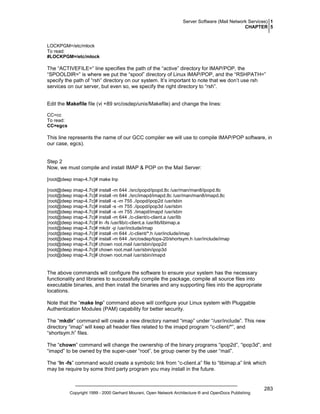 Server Software (Mail Network Services) 1
CHAPTER 5

LOCKPGM=/etc/mlock
To read:
#LOCKPGM=/etc/mlock

The “ACTIVEFILE=” line specifies the path of the “active” directory for IMAP/POP, the
“SPOOLDIR=” is where we put the “spool” directory of Linux IMAP/POP, and the “RSHPATH=”
specify the path of “rsh” directory on our system. It’s important to note that we don’t use rsh
services on our server, but even so, we specify the right directory to “rsh”.
Edit the Makefile file (vi +89 src/osdep/unix/Makefile) and change the lines:
CC=cc
To read:
CC=egcs

This line represents the name of our GCC compiler we will use to compile IMAP/POP software, in
our case, egcs).

Step 2
Now, we must compile and install IMAP & POP on the Mail Server:
[root@deep imap-4.7c]# make lnp
[root@deep imap-4.7c]# install -m 644 ./src/ipopd/ipopd.8c /usr/man/man8/ipopd.8c
[root@deep imap-4.7c]# install -m 644 ./src/imapd/imapd.8c /usr/man/man8/imapd.8c
[root@deep imap-4.7c]# install -s -m 755 ./ipopd/ipop2d /usr/sbin
[root@deep imap-4.7c]# install -s -m 755 ./ipopd/ipop3d /usr/sbin
[root@deep imap-4.7c]# install -s -m 755 ./imapd/imapd /usr/sbin
[root@deep imap-4.7c]# install -m 644 ./c-client/c-client.a /usr/lib
[root@deep imap-4.7c]# ln -fs /usr/lib/c-client.a /usr/lib/libimap.a
[root@deep imap-4.7c]# mkdir -p /usr/include/imap
[root@deep imap-4.7c]# install -m 644 ./c-client/*.h /usr/include/imap
[root@deep imap-4.7c]# install -m 644 ./src/osdep/tops-20/shortsym.h /usr/include/imap
[root@deep imap-4.7c]# chown root.mail /usr/sbin/ipop2d
[root@deep imap-4.7c]# chown root.mail /usr/sbin/ipop3d
[root@deep imap-4.7c]# chown root.mail /usr/sbin/imapd

The above commands will configure the software to ensure your system has the necessary
functionality and libraries to successfully compile the package, compile all source files into
executable binaries, and then install the binaries and any supporting files into the appropriate
locations.
Note that the “make lnp” command above will configure your Linux system with Pluggable
Authentication Modules (PAM) capability for better security.
The “mkdir” command will create a new directory named “imap” under “/usr/include”. This new
directory “imap” will keep all header files related to the imapd program “c-client/*”, and
“shortsym.h” files.
The “chown” command will change the ownership of the binary programs “ipop2d”, “ipop3d”, and
“imapd” to be owned by the super-user “root”, be group owner by the user “mail”.
The “ln -fs” command would create a symbolic link from “c-client.a” file to “libimap.a” link which
may be require by some third party program you may install in the future.

Copyright 1999 - 2000 Gerhard Mourani, Open Network Architecture ® and OpenDocs Publishing

283

 
