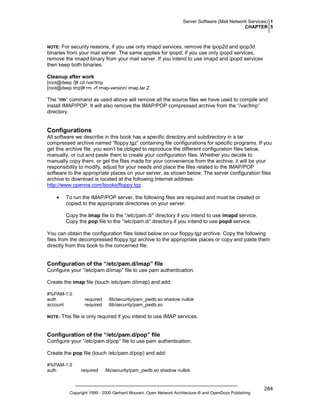 Server Software (Mail Network Services) 1
CHAPTER 5

For security reasons, if you use only imapd services, remove the ipop2d and ipop3d
binaries from your mail server. The same applies for ipopd; if you use only ipopd services,
remove the imapd binary from your mail server. If you intend to use imapd and ipopd services
then keep both binaries.

NOTE:

Cleanup after work
[root@deep /]# cd /var/tmp
[root@deep tmp]# rm -rf imap-version/ imap.tar.Z

The “rm” command as used above will remove all the source files we have used to compile and
install IMAP/POP. It will also remove the IMAP/POP compressed archive from the “/var/tmp”
directory.

Configurations
All software we describe in this book has a specific directory and subdirectory in a tar
compressed archive named “floppy.tgz” containing file configurations for specific programs. If you
get this archive file, you won’t be obliged to reproduce the different configuration files below,
manually, or cut and paste them to create your configuration files. Whether you decide to
manually copy them, or get the files made for your convenience from the archive, it will be your
responsibility to modify, adjust for your needs and place the files related to the IMAP/POP
software to the appropriate places on your server, as shown below. The server configuration files
archive to download is located at the following Internet address:
http://www.openna.com/books/floppy.tgz
•

To run the IMAP/POP server, the following files are required and must be created or
copied to the appropriate directories on your server.
Copy the imap file to the “/etc/pam.d/” directory if you intend to use imapd service.
Copy the pop file to the “/etc/pam.d/’ directory if you intend to use popd service.

You can obtain the configuration files listed below on our floppy.tgz archive. Copy the following
files from the decompressed floppy.tgz archive to the appropriate places or copy and paste them
directly from this book to the concerned file.

Configuration of the “/etc/pam.d/imap” file
Configure your “/etc/pam.d/imap” file to use pam authentication.
Create the imap file (touch /etc/pam.d/imap) and add:
#%PAM-1.0
auth
account
NOTE:

required
required

/lib/security/pam_pwdb.so shadow nullok
/lib/security/pam_pwdb.so

This file is only required if you intend to use IMAP services.

Configuration of the “/etc/pam.d/pop” file
Configure your “/etc/pam.d/pop” file to use pam authentication.
Create the pop file (touch /etc/pam.d/pop) and add:
#%PAM-1.0
auth

required

/lib/security/pam_pwdb.so shadow nullok

Copyright 1999 - 2000 Gerhard Mourani, Open Network Architecture ® and OpenDocs Publishing

284

 