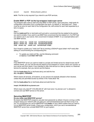 Server Software (Mail Network Services) 1
CHAPTER 5
account
NOTE:

required

/lib/security/pam_pwdb.so

This file is only required if you intend to use POP services.

Enable IMAP or POP via the tcp-wrappers inetd super server
Tcp-wrappers take cares to start and stop IMAP or POP server. Upon execution, inetd reads its
configuration information from a configuration file which, by default, is “/etc/inetd.conf”. There
must be an entry for each field of the configuration file, with entries for each field separated by a
tab or a space.
Step 1
Edit the inetd.conf file (vi /etc/inetd.conf) and add or uncomment the line related to the service
you want to enable. If you want to use IMAP then uncomment the line related to it, if is POP that
you want to use in your server, then uncomment it instead of IMAP. In our example bellow we’ll
use IMAP service.
#pop-2 stream tcp nowait root /usr/sbin/tcpd ipop2d
#pop-3 stream tcp nowait root /usr/sbin/tcpd ipop3d
imap stream tcp nowait root /usr/sbin/tcpd imapd

Don’t forget to update your “inetd.conf” file by sending a SIGHUP signal (killall -HUP inetd) after
adding or uncommenting the corresponding line.
•

To update you inetd.conf file, use the following command:
[root@deep /root]# killall -HUP inetd

Step 2
If the IMAP/POP server you want to install is a private and limited server for wheel knows real IP
address clients, you can use the security feature of tcp-wrappers to control, which can connect, to
your server and from where. If you intended to offer mail service to a dial-up clients or a Webmail
service for example, then you cannot use this feature.
Edit the hosts.deny file (vi /etc/hosts.deny) and add the line:
ALL: ALL@ALL, PARANOID

Which means all services, all locations, so any service not explicitly allowed is then blocked,
unless they are permitted access by entries in the “hosts.allow” file.
Edit the hosts.allow file (vi /etc/hosts.allow) and add the line:
imapd: 216.209.228.34 my.domain.com

Which mean only client IP “216.209.228.34” with host name “my.domain.com” is allowed to
connect and use IMAP service on the server.

Securing IMAP/POP
Do you really need IMAP/POP service?
Be aware that IMAP/POP programs use plain text passwords by default. Anyone running a sniffer
program along your network path can grab your username/password and use them to log in as
you. It’s not because you use an IMAP/POP mail reader on your LINUX system that you need to
run an IMAP/POP server locally. Check your configuration, and if you use a remote/external
IMAP/POP server then uninstall IMAP/POP on your system.

Copyright 1999 - 2000 Gerhard Mourani, Open Network Architecture ® and OpenDocs Publishing

285

 