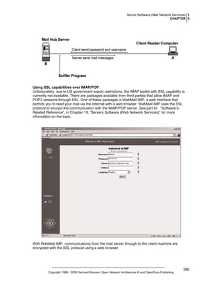 Server Software (Mail Network Services) 1
CHAPTER 5

Using SSL capabilities over IMAP/POP
Unfortunately, due to US government export restrictions, the IMAP toolkit with SSL capability is
currently not available. There are packages available from third parties that allow IMAP and
POP3 sessions through SSL. One of these packages is WebMail IMP, a web interface that
permits you to read your mail via the Internet with a web browser. WebMail IMP uses the SSL
protocol to encrypt the communication with the IMAP/POP server. See part IV, “Software’sRelated Reference”, in Chapter 19, “Servers Software (Web Network Services)” for more
information on the topic.

With WebMail IMP, communications from the mail server through to the client machine are
encrypted with the SSL protocol using a web browser.

Copyright 1999 - 2000 Gerhard Mourani, Open Network Architecture ® and OpenDocs Publishing

286

 