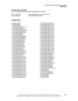 Server Software (Mail Network Services) 1
CHAPTER 5

Further documentation
For more details, there are several man pages you can read:
$ man imapd (8C)
$ man ipopd (8C)

- Internet Message Access Protocol server
- Post Office Protocol server

Installed files
> /etc/pam.d/imap
> /etc/pam.d/pop
> /usr/include/imap
> /usr/include/imap/dummy.h
> /usr/include/imap/env.h
> /usr/include/imap/env_unix.h
> /usr/include/imap/fdstring.h
> /usr/include/imap/flstring.h
> /usr/include/imap/fs.h
> /usr/include/imap/ftl.h
> /usr/include/imap/imap4r1.h
> /usr/include/imap/linkage.h
> /usr/include/imap/lockfix.h
> /usr/include/imap/mail.h
> /usr/include/imap/mbox.h
> /usr/include/imap/mbx.h
> /usr/include/imap/mh.h
> /usr/include/imap/misc.h
> /usr/include/imap/mmdf.h
> /usr/include/imap/mtx.h
> /usr/include/imap/mx.h
> /usr/include/imap/netmsg.h
> /usr/include/imap/news.h
> /usr/include/imap/newsrc.h
> /usr/include/imap/nl.h
> /usr/include/imap/nntp.h
> /usr/include/imap/os_a32.h
> /usr/include/imap/os_a41.h
> /usr/include/imap/os_aix.h
> /usr/include/imap/os_aos.h
> /usr/include/imap/os_art.h
> /usr/include/imap/os_asv.h
> /usr/include/imap/os_aux.h
> /usr/include/imap/os_bsd.h
> /usr/include/imap/os_bsi.h
> /usr/include/imap/os_cvx.h
> /usr/include/imap/os_d-g.h
> /usr/include/imap/os_do4.h
> /usr/include/imap/os_drs.h
> /usr/include/imap/os_dyn.h
> /usr/include/imap/os_hpp.h
> /usr/include/imap/os_isc.h

> /usr/include/imap/os_lnx.h
> /usr/include/imap/os_lyn.h
> /usr/include/imap/os_mct.h
> /usr/include/imap/os_mnt.h
> /usr/include/imap/os_nxt.h
> /usr/include/imap/os_os4.h
> /usr/include/imap/os_osf.h
> /usr/include/imap/os_ptx.h
> /usr/include/imap/os_pyr.h
> /usr/include/imap/os_qnx.h
> /usr/include/imap/os_s40.h
> /usr/include/imap/os_sc5.h
> /usr/include/imap/os_sco.h
> /usr/include/imap/os_sgi.h
> /usr/include/imap/os_shp.h
> /usr/include/imap/os_slx.h
> /usr/include/imap/os_sol.h
> /usr/include/imap/os_sos.h
> /usr/include/imap/os_sun.h
> /usr/include/imap/os_sv2.h
> /usr/include/imap/os_sv4.h
> /usr/include/imap/os_ult.h
> /usr/include/imap/os_vu2.h
> /usr/include/imap/osdep.h
> /usr/include/imap/phile.h
> /usr/include/imap/pop3.h
> /usr/include/imap/pseudo.h
> /usr/include/imap/rfc822.h
> /usr/include/imap/smtp.h
> /usr/include/imap/tcp.h
> /usr/include/imap/tcp_unix.h
> /usr/include/imap/tenex.h
> /usr/include/imap/unix.h
> /usr/include/imap/utf8.h
> /usr/include/imap/shortsym.h
> /usr/lib/c-client.a
> /usr/lib/libimap.a
> /usr/man/man8/ipopd.8c
> /usr/man/man8/imapd.8c
> /usr/sbin/ipop2d
> /usr/sbin/ipop3d
> /usr/sbin/imapd

Copyright 1999 - 2000 Gerhard Mourani, Open Network Architecture ® and OpenDocs Publishing

287

 